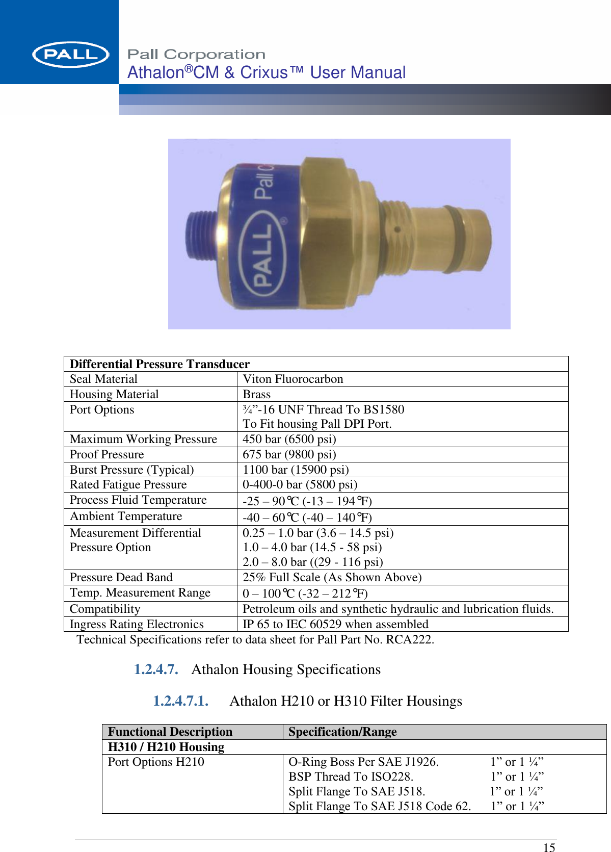  15 Athalon®CM &amp; Crixus™ User Manual    Technical Specifications refer to data sheet for Pall Part No. RCA222. 1.2.4.7. Athalon Housing Specifications 1.2.4.7.1. Athalon H210 or H310 Filter Housings Functional Description Specification/Range H310 / H210 Housing Port Options H210    O-Ring Boss Per SAE J1926.                1” or 1 ¼” BSP Thread To ISO228.                        1” or 1 ¼” Split Flange To SAE J518.                    1” or 1 ¼” Split Flange To SAE J518 Code 62.      1” or 1 ¼” Differential Pressure Transducer  Seal Material Viton Fluorocarbon Housing Material Brass Port Options ¾”-16 UNF Thread To BS1580 To Fit housing Pall DPI Port. Maximum Working Pressure 450 bar (6500 psi) Proof Pressure  675 bar (9800 psi) Burst Pressure (Typical) 1100 bar (15900 psi) Rated Fatigue Pressure 0-400-0 bar (5800 psi) Process Fluid Temperature -25 – 90°C (-13 – 194°F)   Ambient Temperature -40 – 60°C (-40 – 140°F)  Measurement Differential Pressure Option 0.25 – 1.0 bar (3.6 – 14.5 psi) 1.0 – 4.0 bar (14.5 - 58 psi) 2.0 – 8.0 bar ((29 - 116 psi) Pressure Dead Band 25% Full Scale (As Shown Above) Temp. Measurement Range 0 – 100°C (-32 – 212°F) Compatibility Petroleum oils and synthetic hydraulic and lubrication fluids. Ingress Rating Electronics IP 65 to IEC 60529 when assembled 