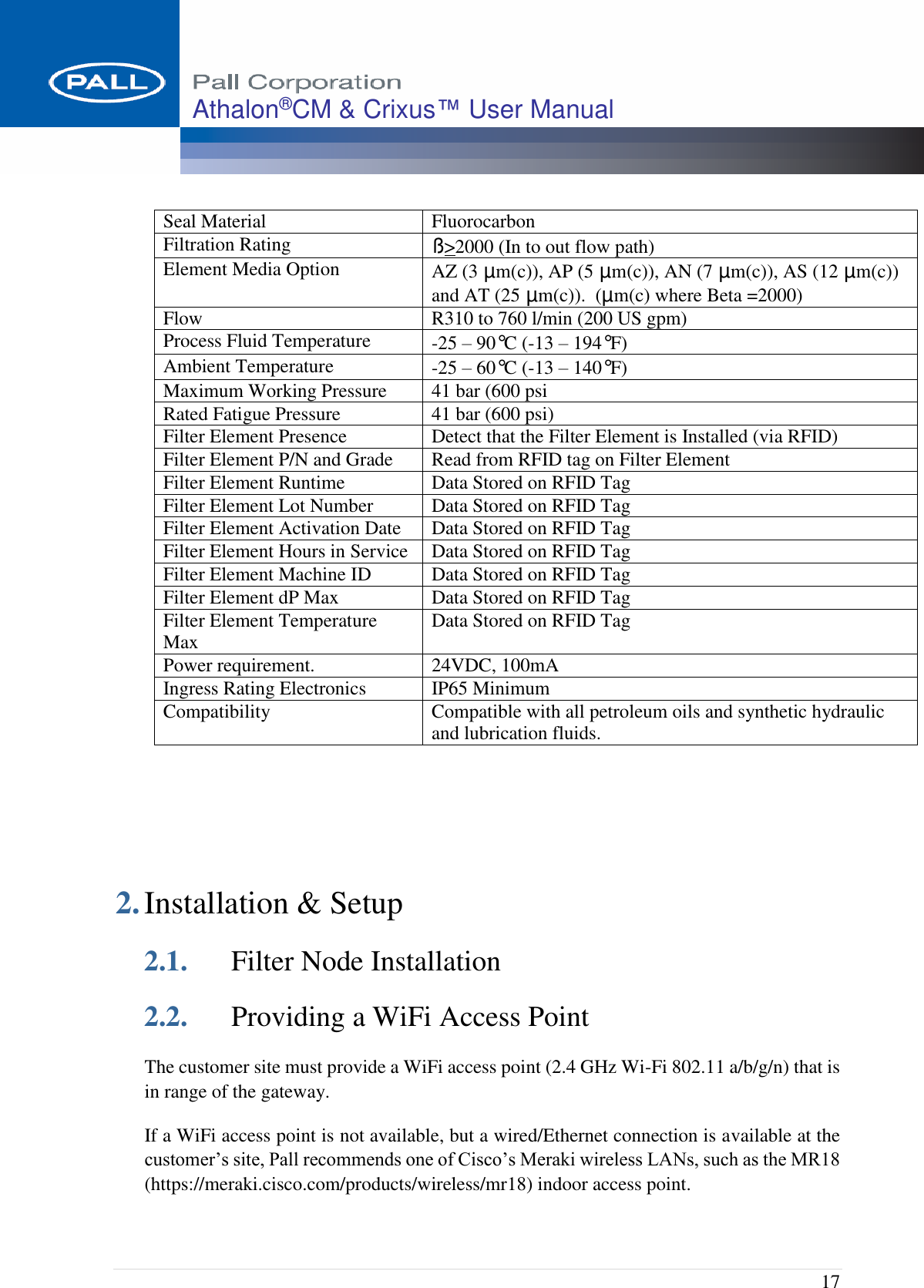  17 Athalon®CM &amp; Crixus™ User Manual   Seal Material  Fluorocarbon Filtration Rating ß&gt;2000 (In to out flow path) Element Media Option AZ (3 µm(c)), AP (5 µm(c)), AN (7 µm(c)), AS (12 µm(c)) and AT (25 µm(c)).  (µm(c) where Beta =2000) Flow R310 to 760 l/min (200 US gpm) Process Fluid Temperature -25 – 90°C (-13 – 194°F)  Ambient Temperature -25 – 60°C (-13 – 140°F)  Maximum Working Pressure 41 bar (600 psi Rated Fatigue Pressure 41 bar (600 psi) Filter Element Presence Detect that the Filter Element is Installed (via RFID) Filter Element P/N and Grade Read from RFID tag on Filter Element Filter Element Runtime Data Stored on RFID Tag Filter Element Lot Number Data Stored on RFID Tag Filter Element Activation Date Data Stored on RFID Tag Filter Element Hours in Service Data Stored on RFID Tag Filter Element Machine ID Data Stored on RFID Tag Filter Element dP Max Data Stored on RFID Tag Filter Element Temperature Max Data Stored on RFID Tag Power requirement. 24VDC, 100mA Ingress Rating Electronics IP65 Minimum Compatibility Compatible with all petroleum oils and synthetic hydraulic and lubrication fluids.    2. Installation &amp; Setup 2.1. Filter Node Installation 2.2. Providing a WiFi Access Point The customer site must provide a WiFi access point (2.4 GHz Wi-Fi 802.11 a/b/g/n) that is in range of the gateway.   If a WiFi access point is not available, but a wired/Ethernet connection is available at the customer’s site, Pall recommends one of Cisco’s Meraki wireless LANs, such as the MR18 (https://meraki.cisco.com/products/wireless/mr18) indoor access point.  