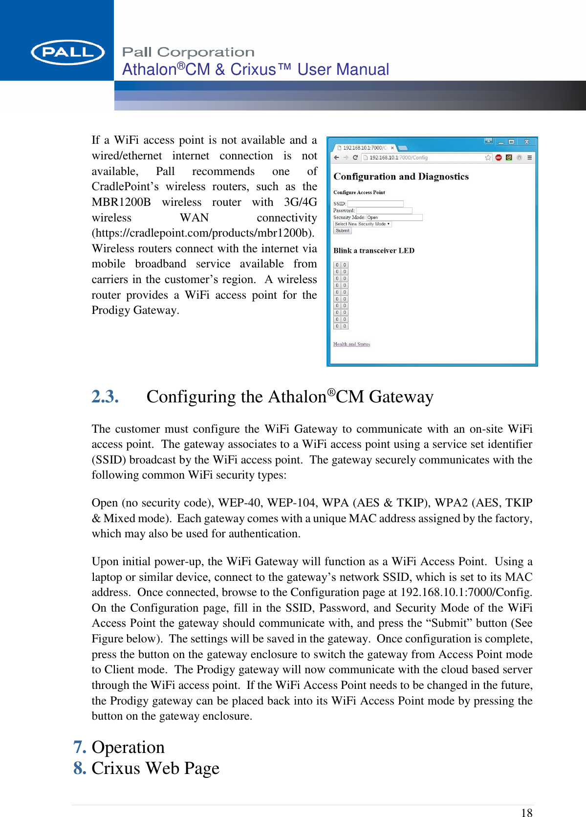  18 Athalon®CM &amp; Crixus™ User Manual   If a WiFi access point is not available and a wired/ethernet  internet  connection  is  not available,  Pall  recommends  one  of CradlePoint’s  wireless  routers,  such  as  the MBR1200B  wireless  router  with  3G/4G wireless  WAN  connectivity (https://cradlepoint.com/products/mbr1200b).  Wireless routers connect with the internet via mobile  broadband  service  available  from carriers in the customer’s region.  A wireless router  provides  a  WiFi  access  point  for  the Prodigy Gateway.       2.3. Configuring the Athalon®CM Gateway The customer must configure the WiFi Gateway to communicate with  an on-site WiFi access point.  The gateway associates to a WiFi access point using a service set identifier (SSID) broadcast by the WiFi access point.  The gateway securely communicates with the following common WiFi security types:  Open (no security code), WEP-40, WEP-104, WPA (AES &amp; TKIP), WPA2 (AES, TKIP &amp; Mixed mode).  Each gateway comes with a unique MAC address assigned by the factory, which may also be used for authentication.  Upon initial power-up, the WiFi Gateway will function as a WiFi Access Point.  Using a laptop or similar device, connect to the gateway’s network SSID, which is set to its MAC address.  Once connected, browse to the Configuration page at 192.168.10.1:7000/Config.  On the Configuration page, fill in the SSID, Password, and Security Mode of the WiFi Access Point the gateway should communicate with, and press the “Submit” button (See Figure below).  The settings will be saved in the gateway.  Once configuration is complete, press the button on the gateway enclosure to switch the gateway from Access Point mode to Client mode.  The Prodigy gateway will now communicate with the cloud based server through the WiFi access point.  If the WiFi Access Point needs to be changed in the future, the Prodigy gateway can be placed back into its WiFi Access Point mode by pressing the button on the gateway enclosure. 7. Operation 8. Crixus Web Page 