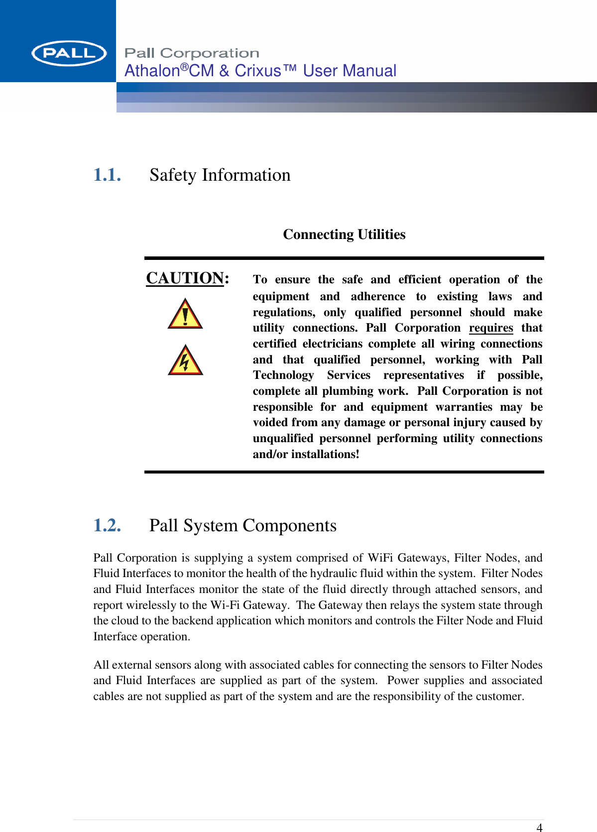  4 Athalon®CM &amp; Crixus™ User Manual     1.1. Safety Information  Connecting Utilities CAUTION: To  ensure  the  safe  and  efficient  operation  of  the equipment  and  adherence  to  existing  laws  and regulations,  only  qualified  personnel  should  make utility  connections.  Pall  Corporation  requires  that certified  electricians  complete  all  wiring  connections and  that  qualified  personnel,  working  with  Pall Technology  Services  representatives  if  possible, complete all plumbing work.  Pall Corporation is not responsible  for  and  equipment  warranties  may  be voided from any damage or personal injury caused by unqualified  personnel  performing  utility  connections and/or installations!   1.2. Pall System Components  Pall Corporation is supplying a system comprised of WiFi Gateways, Filter Nodes, and Fluid Interfaces to monitor the health of the hydraulic fluid within the system.  Filter Nodes and Fluid Interfaces monitor the state of the fluid directly through attached sensors, and report wirelessly to the Wi-Fi Gateway.  The Gateway then relays the system state through the cloud to the backend application which monitors and controls the Filter Node and Fluid Interface operation.  All external sensors along with associated cables for connecting the sensors to Filter Nodes and Fluid Interfaces are supplied as part of the system.  Power supplies and associated cables are not supplied as part of the system and are the responsibility of the customer.    