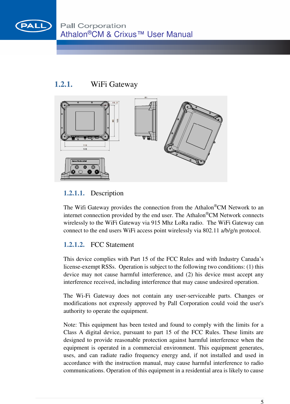  5 Athalon®CM &amp; Crixus™ User Manual    1.2.1. WiFi Gateway  1.2.1.1. Description The Wifi Gateway provides the connection from the Athalon®CM Network to an internet connection provided by the end user. The Athalon®CM Network connects wirelessly to the WiFi Gateway via 915 Mhz LoRa radio.  The WiFi Gateway can connect to the end users WiFi access point wirelessly via 802.11 a/b/g/n protocol. 1.2.1.2. FCC Statement This device complies with Part 15 of the FCC Rules and with Industry Canada’s license-exempt RSSs.  Operation is subject to the following two conditions: (1) this device may not  cause harmful  interference,  and  (2) his  device must  accept  any interference received, including interference that may cause undesired operation. The  Wi-Fi  Gateway  does  not  contain  any  user-serviceable  parts.  Changes  or modifications not  expressly approved  by Pall Corporation  could  void  the user&apos;s authority to operate the equipment. Note: This equipment has been tested and found to comply with the limits for a Class  A  digital device,  pursuant  to  part  15 of the  FCC  Rules.  These  limits  are designed to provide reasonable protection against harmful interference when the equipment is  operated in  a commercial environment. This equipment generates, uses,  and  can  radiate  radio  frequency  energy  and,  if  not  installed  and  used  in accordance with the instruction manual, may cause harmful interference to radio communications. Operation of this equipment in a residential area is likely to cause 