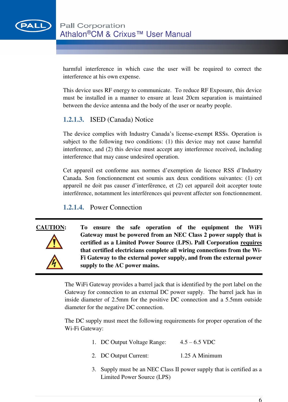  6 Athalon®CM &amp; Crixus™ User Manual   harmful  interference  in  which  case  the  user  will  be  required  to  correct  the interference at his own expense. This device uses RF energy to communicate.  To reduce RF Exposure, this device must  be  installed  in  a  manner  to  ensure  at  least  20cm separation  is  maintained between the device antenna and the body of the user or nearby people. 1.2.1.3. ISED (Canada) Notice The device  complies  with  Industry  Canada’s  license-exempt RSSs. Operation is subject to  the  following  two  conditions:  (1)  this  device  may not  cause  harmful interference, and (2) this device must accept any interference received, including interference that may cause undesired operation. Cet  appareil  est  conforme  aux  normes  d’exemption  de  licence  RSS  d’Industry Canada.  Son  fonctionnement  est  soumis  aux  deux  conditions  suivantes:  (1)  cet appareil ne doit pas  causer  d’interférence,  et (2) cet appareil doit accepter toute interférence, notamment les interférences qui peuvent affecter son fonctionnement. 1.2.1.4. Power Connection CAUTION:  To  ensure  the  safe  operation  of  the  equipment  the  WiFi  Gateway must be powered from an NEC Class 2 power supply that is certified as a Limited Power Source (LPS). Pall Corporation requires that certified electricians complete all wiring connections from the Wi-Fi Gateway to the external power supply, and from the external power supply to the AC power mains. The WiFi Gateway provides a barrel jack that is identified by the port label on the Gateway for connection to an external DC power supply.  The barrel jack has in inside diameter of 2.5mm for the positive DC connection and a 5.5mm outside diameter for the negative DC connection. The DC supply must meet the following requirements for proper operation of the Wi-Fi Gateway: 1. DC Output Voltage Range:  4.5 – 6.5 VDC 2. DC Output Current:  1.25 A Minimum 3. Supply must be an NEC Class II power supply that is certified as a Limited Power Source (LPS) 