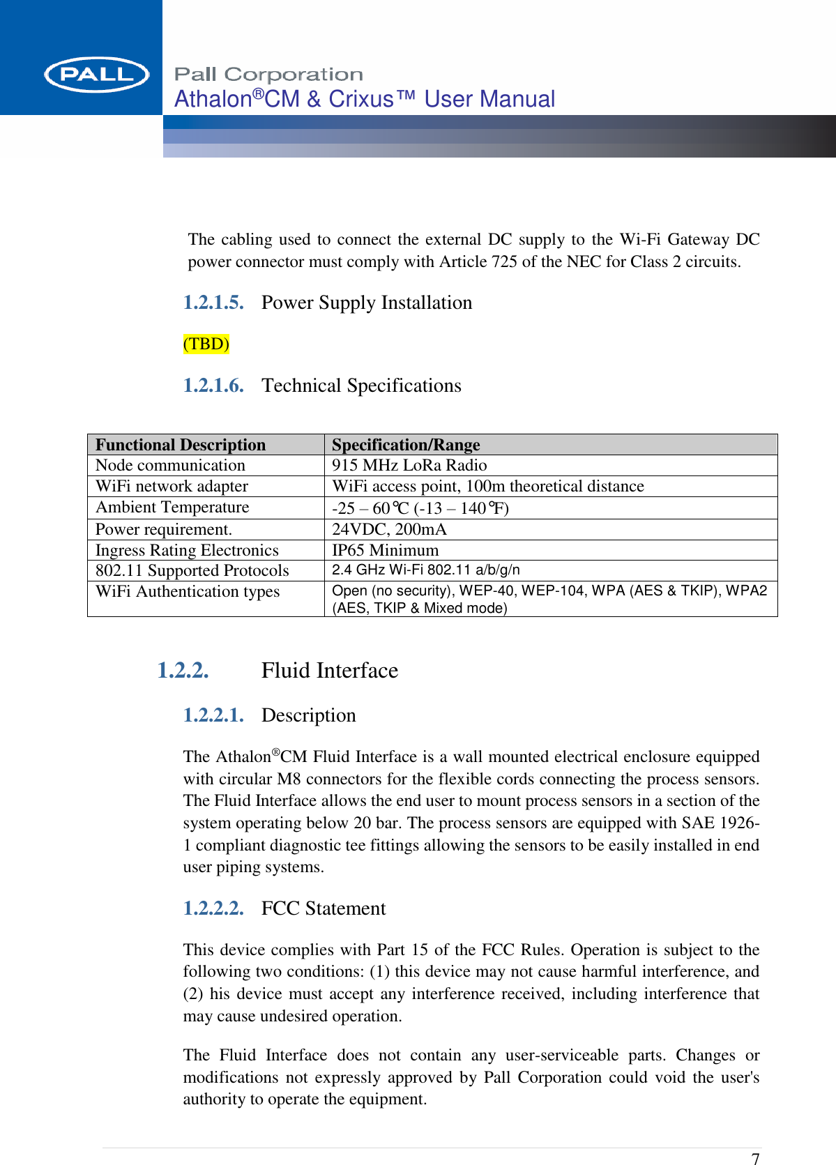  7 Athalon®CM &amp; Crixus™ User Manual    The cabling used to connect the external DC supply to the Wi-Fi Gateway DC power connector must comply with Article 725 of the NEC for Class 2 circuits. 1.2.1.5. Power Supply Installation (TBD) 1.2.1.6. Technical Specifications  1.2.2. Fluid Interface 1.2.2.1. Description The Athalon®CM Fluid Interface is a wall mounted electrical enclosure equipped with circular M8 connectors for the flexible cords connecting the process sensors. The Fluid Interface allows the end user to mount process sensors in a section of the system operating below 20 bar. The process sensors are equipped with SAE 1926-1 compliant diagnostic tee fittings allowing the sensors to be easily installed in end user piping systems. 1.2.2.2. FCC Statement This device complies with Part 15 of the FCC Rules. Operation is subject to the following two conditions: (1) this device may not cause harmful interference, and (2) his device must accept any interference received, including interference that may cause undesired operation. The  Fluid  Interface  does  not  contain  any  user-serviceable  parts.  Changes  or modifications not  expressly approved  by Pall Corporation  could  void  the user&apos;s authority to operate the equipment. Functional Description Specification/Range Node communication 915 MHz LoRa Radio WiFi network adapter WiFi access point, 100m theoretical distance  Ambient Temperature -25 – 60°C (-13 – 140°F)  Power requirement. 24VDC, 200mA Ingress Rating Electronics IP65 Minimum 802.11 Supported Protocols 2.4 GHz Wi-Fi 802.11 a/b/g/n WiFi Authentication types Open (no security), WEP-40, WEP-104, WPA (AES &amp; TKIP), WPA2 (AES, TKIP &amp; Mixed mode) 