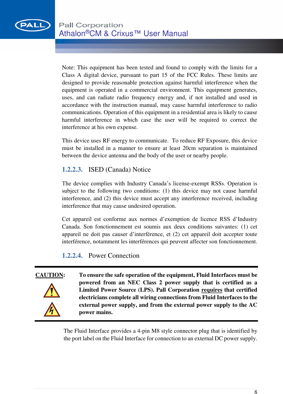  8 Athalon®CM &amp; Crixus™ User Manual   Note: This equipment has been tested and found to comply with the limits for a Class  A  digital device,  pursuant  to  part  15 of the  FCC  Rules.  These  limits  are designed to provide reasonable protection against harmful interference when the equipment is  operated in  a commercial environment. This  equipment  generates, uses,  and  can  radiate  radio  frequency  energy  and,  if  not  installed  and  used  in accordance with the instruction manual, may cause harmful interference to radio communications. Operation of this equipment in a residential area is likely to cause harmful  interference  in  which  case  the  user  will  be  required  to  correct  the interference at his own expense. This device uses RF energy to communicate.  To reduce RF Exposure, this device must  be  installed  in  a  manner  to  ensure  at  least  20cm separation  is  maintained between the device antenna and the body of the user or nearby people. 1.2.2.3. ISED (Canada) Notice The device  complies  with  Industry  Canada’s  license-exempt RSSs. Operation is subject to  the  following  two  conditions:  (1)  this  device  may not  cause  harmful interference, and (2) this device must accept any interference received, including interference that may cause undesired operation. Cet  appareil  est  conforme  aux  normes  d’exemption  de  licence  RSS  d’Industry Canada.  Son  fonctionnement  est  soumis  aux  deux  conditions  suivantes:  (1)  cet appareil ne doit pas  causer  d’interférence,  et (2) cet appareil doit accepter toute interférence, notamment les interférences qui peuvent affecter son fonctionnement. 1.2.2.4. Power Connection CAUTION:  To ensure the safe operation of the equipment, Fluid Interfaces must be powered  from  an  NEC  Class  2  power  supply  that  is  certified  as  a Limited Power Source (LPS). Pall Corporation requires that certified electricians complete all wiring connections from Fluid Interfaces to the external power supply, and from the external power supply to the AC power mains. The Fluid Interface provides a 4-pin M8 style connector plug that is identified by the port label on the Fluid Interface for connection to an external DC power supply.   