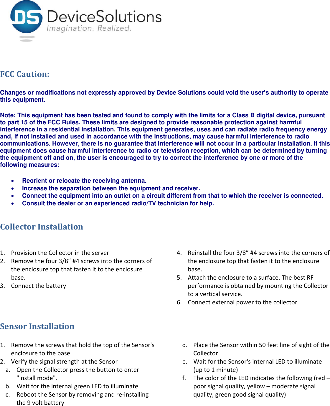 FCCCaution:Changes or modifications not expressly approved by Device Solutions could void the user’s authority to operate this equipment.   Note: This equipment has been tested and found to comply with the limits for a Class B digital device, pursuant to part 15 of the FCC Rules. These limits are designed to provide reasonable protection against harmful interference in a residential installation. This equipment generates, uses and can radiate radio frequency energy and, if not installed and used in accordance with the instructions, may cause harmful interference to radio communications. However, there is no guarantee that interference will not occur in a particular installation. If this equipment does cause harmful interference to radio or television reception, which can be determined by turning the equipment off and on, the user is encouraged to try to correct the interference by one or more of the following measures:  Reorient or relocate the receiving antenna.  Increase the separation between the equipment and receiver.  Connect the equipment into an outlet on a circuit different from that to which the receiver is connected.  Consult the dealer or an experienced radio/TV technician for help. CollectorInstallation1. ProvisiontheCollectorintheserver2. Removethefour3/8”#4screwsintothecornersoftheenclosuretopthatfastenittotheenclosurebase.3. Connectthebattery4. Reinstallthefour3/8”#4screwsintothecornersoftheenclosuretopthatfastenittotheenclosurebase.5. Attachtheenclosuretoasurface.ThebestRFperformanceisobtainedbymountingtheCollectortoaverticalservice.6. ConnectexternalpowertothecollectorSensorInstallation1. RemovethescrewsthatholdthetopoftheSensor&apos;senclosuretothebase2. VerifythesignalstrengthattheSensora. OpentheCollectorpressthebuttontoenter&quot;installmode&quot;.b. WaitfortheinternalgreenLEDtoilluminate.c. ReboottheSensorbyremovingandre‐installingthe9voltbatteryd. PlacetheSensorwithin50feetlineofsightoftheCollectore. WaitfortheSensor&apos;sinternalLEDtoilluminate(upto1minute)f. ThecoloroftheLEDindicatesthefollowing(red–poorsignalquality,yellow–moderatesignalquality,greengoodsignalquality)