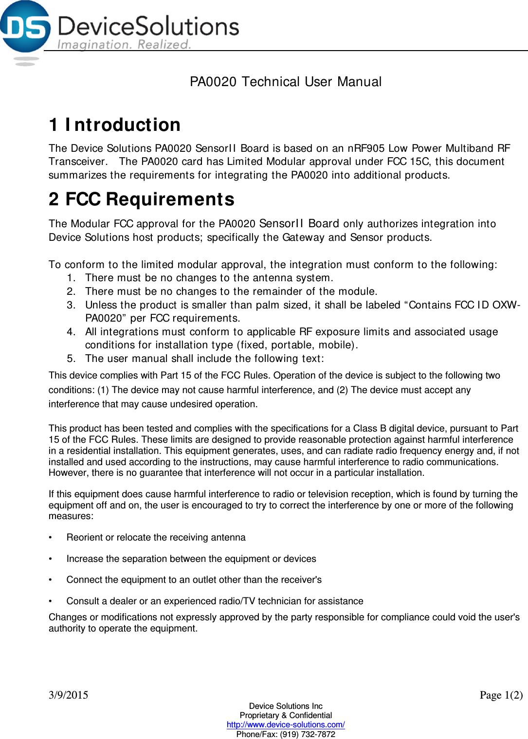  3/9/2015    Page 1(2) Device Solutions Inc Proprietary &amp; Confidential http://www.device-solutions.com/ Phone/Fax: (919) 732-7872 PA0020 Technical User Manual  1 Introduction The Device Solutions PA0020 SensorII Board is based on an nRF905 Low Power Multiband RF Transceiver.   The PA0020 card has Limited Modular approval under FCC 15C, this document summarizes the requirements for integrating the PA0020 into additional products.  2 FCC Requirements The Modular FCC approval for the PA0020 SensorII Board only authorizes integration into Device Solutions host products; specifically the Gateway and Sensor products.   To conform to the limited modular approval, the integration must conform to the following:  1. There must be no changes to the antenna system.  2. There must be no changes to the remainder of the module.  3. Unless the product is smaller than palm sized, it shall be labeled “Contains FCC ID OXW-PA0020” per FCC requirements.  4. All integrations must conform to applicable RF exposure limits and associated usage conditions for installation type (fixed, portable, mobile). 5. The user manual shall include the following text: This device complies with Part 15 of the FCC Rules. Operation of the device is subject to the following two conditions: (1) The device may not cause harmful interference, and (2) The device must accept any interference that may cause undesired operation.  This product has been tested and complies with the specifications for a Class B digital device, pursuant to Part 15 of the FCC Rules. These limits are designed to provide reasonable protection against harmful interference in a residential installation. This equipment generates, uses, and can radiate radio frequency energy and, if not installed and used according to the instructions, may cause harmful interference to radio communications. However, there is no guarantee that interference will not occur in a particular installation.  If this equipment does cause harmful interference to radio or television reception, which is found by turning the equipment off and on, the user is encouraged to try to correct the interference by one or more of the following measures:  •Reorient or relocate the receiving antenna  •Increase the separation between the equipment or devices  •Connect the equipment to an outlet other than the receiver&apos;s  •Consult a dealer or an experienced radio/TV technician for assistance  Changes or modifications not expressly approved by the party responsible for compliance could void the user&apos;s authority to operate the equipment. 