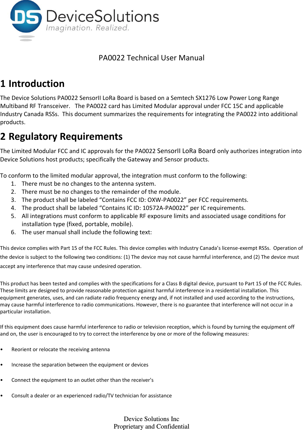    Device Solutions Inc Proprietary and Confidential PA0022 Technical User Manual  1 Introduction The Device Solutions PA0022 SensorII LoRa Board is based on a Semtech SX1276 Low Power Long Range Multiband RF Transceiver.   The PA0022 card has Limited Modular approval under FCC 15C and applicable Industry Canada RSSs.  This document summarizes the requirements for integrating the PA0022 into additional products.  2 Regulatory Requirements The Limited Modular FCC and IC approvals for the PA0022 SensorII LoRa Board only authorizes integration into Device Solutions host products; specifically the Gateway and Sensor products.   To conform to the limited modular approval, the integration must conform to the following:  1. There must be no changes to the antenna system.  2. There must be no changes to the remainder of the module.  3. The product shall be labeled “Contains FCC ID: OXW-PA0022” per FCC requirements.  4. The product shall be labeled “Contains IC ID: 10572A-PA0022” per IC requirements. 5. All integrations must conform to applicable RF exposure limits and associated usage conditions for installation type (fixed, portable, mobile). 6. The user manual shall include the following text: This device complies with Part 15 of the FCC Rules. This device complies with Industry Canada’s license-exempt RSSs.  Operation of the device is subject to the following two conditions: (1) The device may not cause harmful interference, and (2) The device must accept any interference that may cause undesired operation.  This product has been tested and complies with the specifications for a Class B digital device, pursuant to Part 15 of the FCC Rules. These limits are designed to provide reasonable protection against harmful interference in a residential installation. This equipment generates, uses, and can radiate radio frequency energy and, if not installed and used according to the instructions, may cause harmful interference to radio communications. However, there is no guarantee that interference will not occur in a particular installation.  If this equipment does cause harmful interference to radio or television reception, which is found by turning the equipment off and on, the user is encouraged to try to correct the interference by one or more of the following measures:  •Reorient or relocate the receiving antenna  •Increase the separation between the equipment or devices  •Connect the equipment to an outlet other than the receiver&apos;s  •Consult a dealer or an experienced radio/TV technician for assistance  