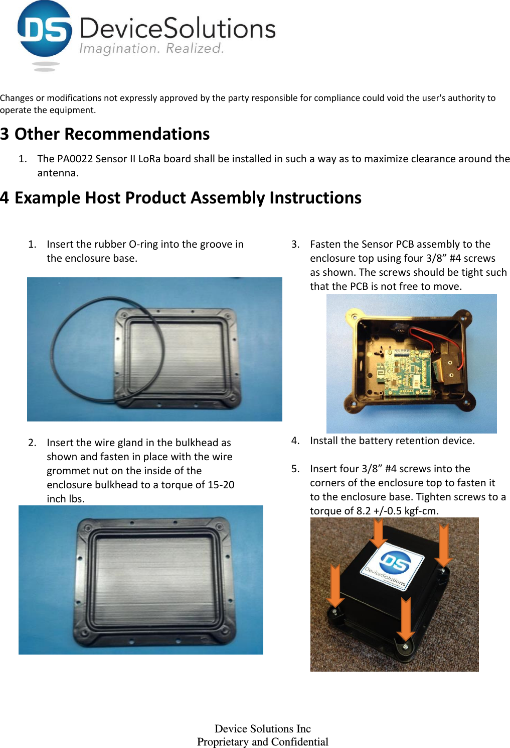    Device Solutions Inc Proprietary and Confidential Changes or modifications not expressly approved by the party responsible for compliance could void the user&apos;s authority to operate the equipment. 3 Other Recommendations 1. The PA0022 Sensor II LoRa board shall be installed in such a way as to maximize clearance around the antenna. 4 Example Host Product Assembly Instructions 1. Insert the rubber O-ring into the groove in the enclosure base.   2. Insert the wire gland in the bulkhead as shown and fasten in place with the wire grommet nut on the inside of the enclosure bulkhead to a torque of 15-20 inch lbs.    3. Fasten the Sensor PCB assembly to the enclosure top using four 3/8” #4 screws as shown. The screws should be tight such that the PCB is not free to move.    4. Install the battery retention device.  5. Insert four 3/8” #4 screws into the corners of the enclosure top to fasten it to the enclosure base. Tighten screws to a torque of 8.2 +/-0.5 kgf-cm.  