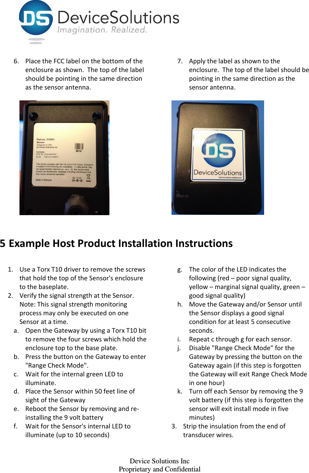    Device Solutions Inc Proprietary and Confidential 6. Place the FCC label on the bottom of the enclosure as shown.  The top of the label should be pointing in the same direction as the sensor antenna.    7. Apply the label as shown to the enclosure.  The top of the label should be pointing in the same direction as the sensor antenna.     5 Example Host Product Installation Instructions  1. Use a Torx T10 driver to remove the screws that hold the top of the Sensor&apos;s enclosure to the baseplate.  2. Verify the signal strength at the Sensor. Note: This signal strength monitoring process may only be executed on one Sensor at a time. a. Open the Gateway by using a Torx T10 bit to remove the four screws which hold the enclosure top to the base plate. b. Press the button on the Gateway to enter &quot;Range Check Mode&quot;. c. Wait for the internal green LED to illuminate.  d. Place the Sensor within 50 feet line of sight of the Gateway e. Reboot the Sensor by removing and re-installing the 9 volt battery f. Wait for the Sensor&apos;s internal LED to illuminate (up to 10 seconds) g. The color of the LED indicates the following (red – poor signal quality, yellow – marginal signal quality, green – good signal quality) h. Move the Gateway and/or Sensor until the Sensor displays a good signal condition for at least 5 consecutive seconds. i. Repeat c through g for each sensor. j. Disable &quot;Range Check Mode&quot; for the Gateway by pressing the button on the Gateway again (if this step is forgotten the Gateway will exit Range Check Mode in one hour) k. Turn off each Sensor by removing the 9 volt battery (if this step is forgotten the sensor will exit install mode in five minutes) 3. Strip the insulation from the end of transducer wires. 