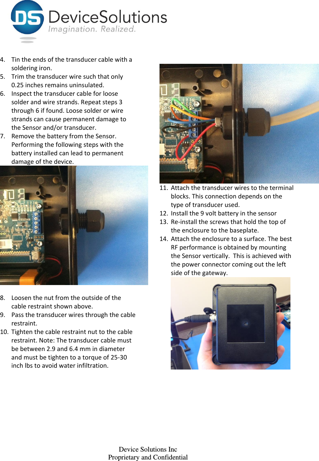    Device Solutions Inc Proprietary and Confidential 4. Tin the ends of the transducer cable with a soldering iron. 5. Trim the transducer wire such that only 0.25 inches remains uninsulated.  6. Inspect the transducer cable for loose solder and wire strands. Repeat steps 3 through 6 if found. Loose solder or wire strands can cause permanent damage to the Sensor and/or transducer.  7. Remove the battery from the Sensor. Performing the following steps with the battery installed can lead to permanent damage of the device.   8. Loosen the nut from the outside of the cable restraint shown above. 9. Pass the transducer wires through the cable restraint. 10. Tighten the cable restraint nut to the cable restraint. Note: The transducer cable must be between 2.9 and 6.4 mm in diameter and must be tighten to a torque of 25-30 inch lbs to avoid water infiltration.       11. Attach the transducer wires to the terminal blocks. This connection depends on the type of transducer used.  12. Install the 9 volt battery in the sensor 13. Re-install the screws that hold the top of the enclosure to the baseplate. 14. Attach the enclosure to a surface. The best RF performance is obtained by mounting the Sensor vertically.  This is achieved with the power connector coming out the left side of the gateway.  