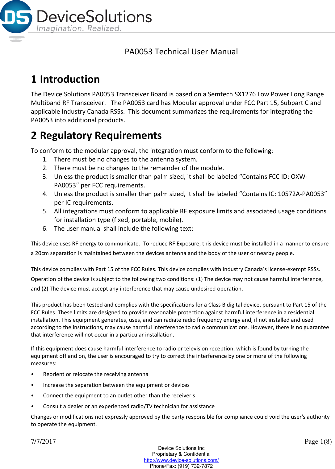  7/7/2017    Page 1(8) Device Solutions Inc Proprietary &amp; Confidential http://www.device-solutions.com/ Phone/Fax: (919) 732-7872 PA0053 Technical User Manual  1 Introduction The Device Solutions PA0053 Transceiver Board is based on a Semtech SX1276 Low Power Long Range Multiband RF Transceiver.   The PA0053 card has Modular approval under FCC Part 15, Subpart C and applicable Industry Canada RSSs.  This document summarizes the requirements for integrating the PA0053 into additional products.  2 Regulatory Requirements To conform to the modular approval, the integration must conform to the following:  1. There must be no changes to the antenna system.  2. There must be no changes to the remainder of the module.  3. Unless the product is smaller than palm sized, it shall be labeled “Contains FCC ID: OXW-PA0053” per FCC requirements.  4. Unless the product is smaller than palm sized, it shall be labeled “Contains IC: 10572A-PA0053” per IC requirements. 5. All integrations must conform to applicable RF exposure limits and associated usage conditions for installation type (fixed, portable, mobile). 6. The user manual shall include the following text: This device uses RF energy to communicate.  To reduce RF Exposure, this device must be installed in a manner to ensure a 20cm separation is maintained between the devices antenna and the body of the user or nearby people. This device complies with Part 15 of the FCC Rules. This device complies with Industry Canada’s license-exempt RSSs.  Operation of the device is subject to the following two conditions: (1) The device may not cause harmful interference, and (2) The device must accept any interference that may cause undesired operation.  This product has been tested and complies with the specifications for a Class B digital device, pursuant to Part 15 of the FCC Rules. These limits are designed to provide reasonable protection against harmful interference in a residential installation. This equipment generates, uses, and can radiate radio frequency energy and, if not installed and used according to the instructions, may cause harmful interference to radio communications. However, there is no guarantee that interference will not occur in a particular installation.  If this equipment does cause harmful interference to radio or television reception, which is found by turning the equipment off and on, the user is encouraged to try to correct the interference by one or more of the following measures:  •Reorient or relocate the receiving antenna  •Increase the separation between the equipment or devices  •Connect the equipment to an outlet other than the receiver&apos;s  •Consult a dealer or an experienced radio/TV technician for assistance  Changes or modifications not expressly approved by the party responsible for compliance could void the user&apos;s authority to operate the equipment. 