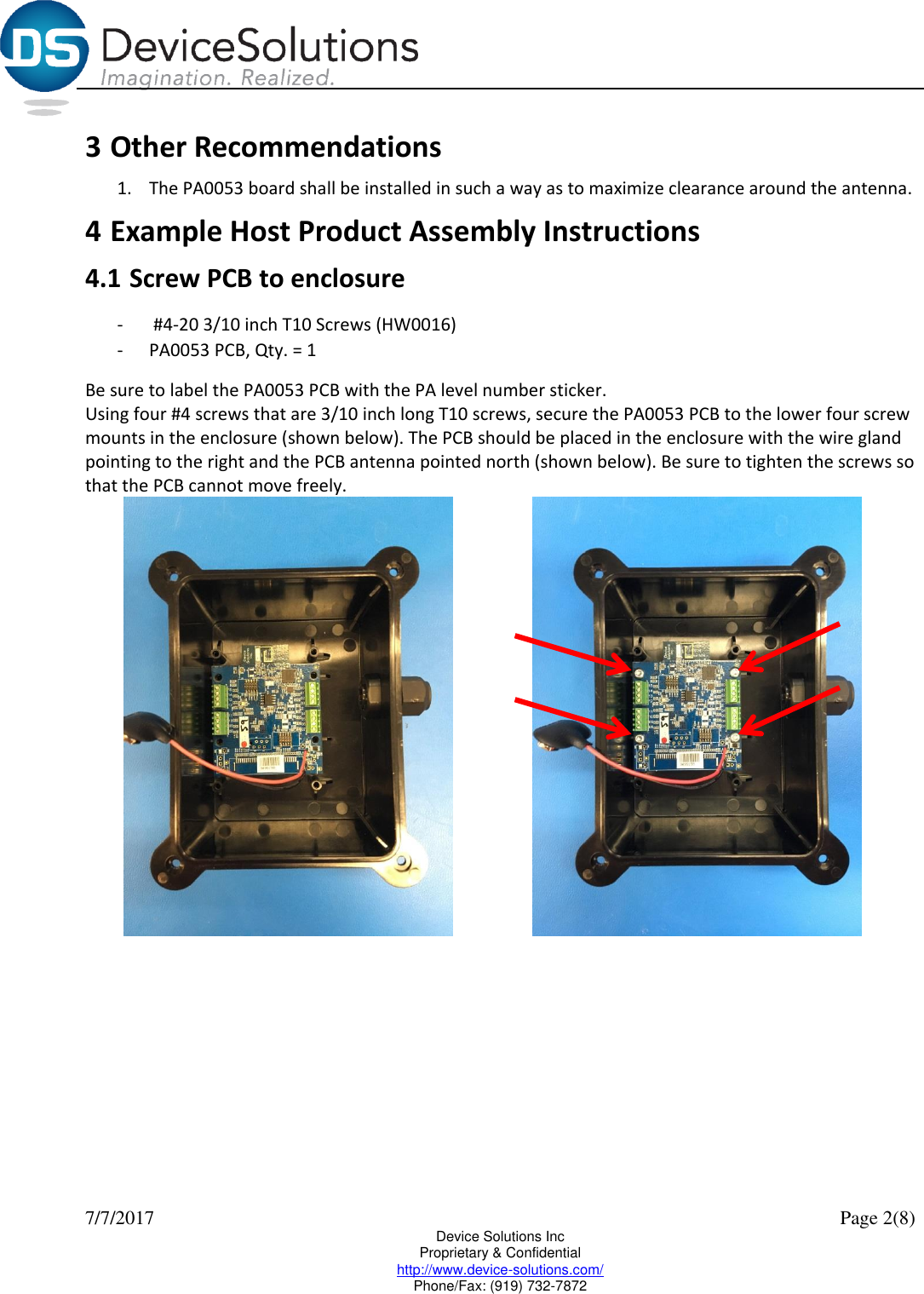  7/7/2017    Page 2(8) Device Solutions Inc Proprietary &amp; Confidential http://www.device-solutions.com/ Phone/Fax: (919) 732-7872 3 Other Recommendations 1. The PA0053 board shall be installed in such a way as to maximize clearance around the antenna. 4 Example Host Product Assembly Instructions 4.1 Screw PCB to enclosure -  #4-20 3/10 inch T10 Screws (HW0016) - PA0053 PCB, Qty. = 1 Be sure to label the PA0053 PCB with the PA level number sticker. Using four #4 screws that are 3/10 inch long T10 screws, secure the PA0053 PCB to the lower four screw mounts in the enclosure (shown below). The PCB should be placed in the enclosure with the wire gland pointing to the right and the PCB antenna pointed north (shown below). Be sure to tighten the screws so that the PCB cannot move freely.      