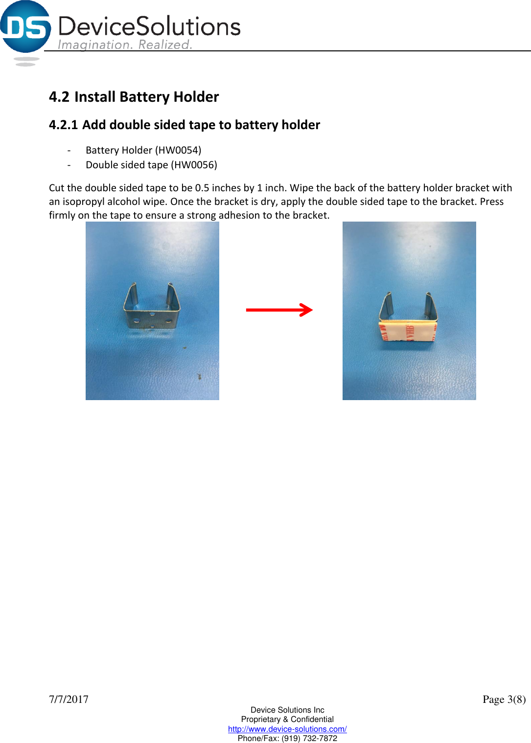  7/7/2017    Page 3(8) Device Solutions Inc Proprietary &amp; Confidential http://www.device-solutions.com/ Phone/Fax: (919) 732-7872  4.2 Install Battery Holder 4.2.1 Add double sided tape to battery holder - Battery Holder (HW0054) - Double sided tape (HW0056) Cut the double sided tape to be 0.5 inches by 1 inch. Wipe the back of the battery holder bracket with an isopropyl alcohol wipe. Once the bracket is dry, apply the double sided tape to the bracket. Press firmly on the tape to ensure a strong adhesion to the bracket.          