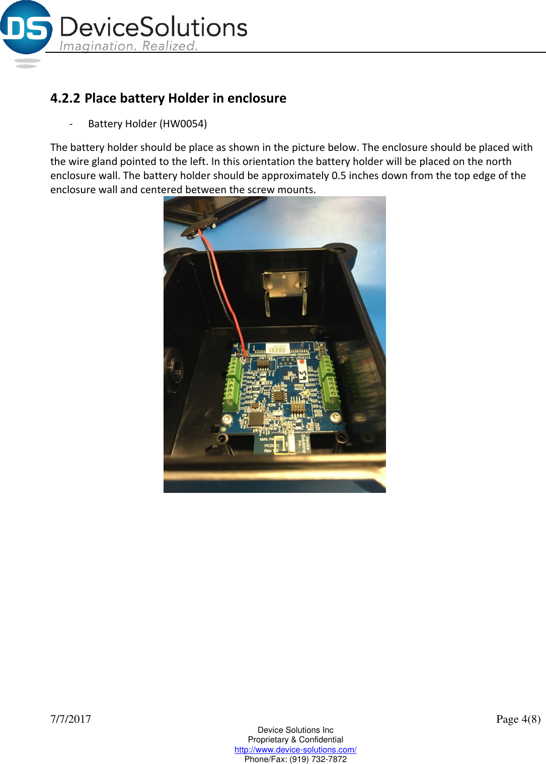  7/7/2017    Page 4(8) Device Solutions Inc Proprietary &amp; Confidential http://www.device-solutions.com/ Phone/Fax: (919) 732-7872  4.2.2 Place battery Holder in enclosure - Battery Holder (HW0054) The battery holder should be place as shown in the picture below. The enclosure should be placed with the wire gland pointed to the left. In this orientation the battery holder will be placed on the north enclosure wall. The battery holder should be approximately 0.5 inches down from the top edge of the enclosure wall and centered between the screw mounts.  