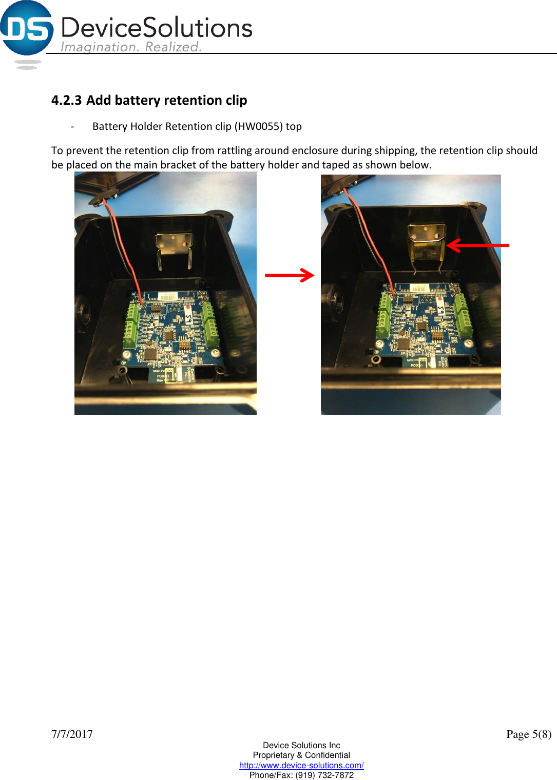  7/7/2017    Page 5(8) Device Solutions Inc Proprietary &amp; Confidential http://www.device-solutions.com/ Phone/Fax: (919) 732-7872  4.2.3 Add battery retention clip -  Battery Holder Retention clip (HW0055) top To prevent the retention clip from rattling around enclosure during shipping, the retention clip should be placed on the main bracket of the battery holder and taped as shown below.      