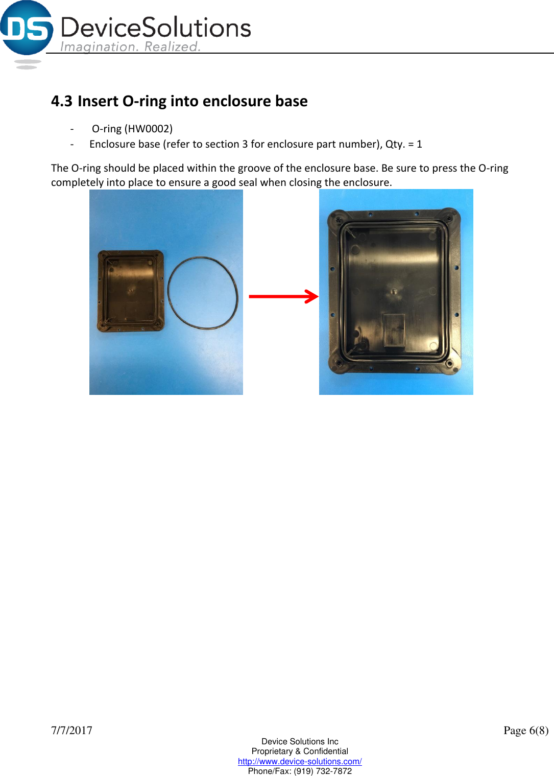  7/7/2017    Page 6(8) Device Solutions Inc Proprietary &amp; Confidential http://www.device-solutions.com/ Phone/Fax: (919) 732-7872  4.3 Insert O-ring into enclosure base -  O-ring (HW0002) - Enclosure base (refer to section 3 for enclosure part number), Qty. = 1 The O-ring should be placed within the groove of the enclosure base. Be sure to press the O-ring completely into place to ensure a good seal when closing the enclosure.       