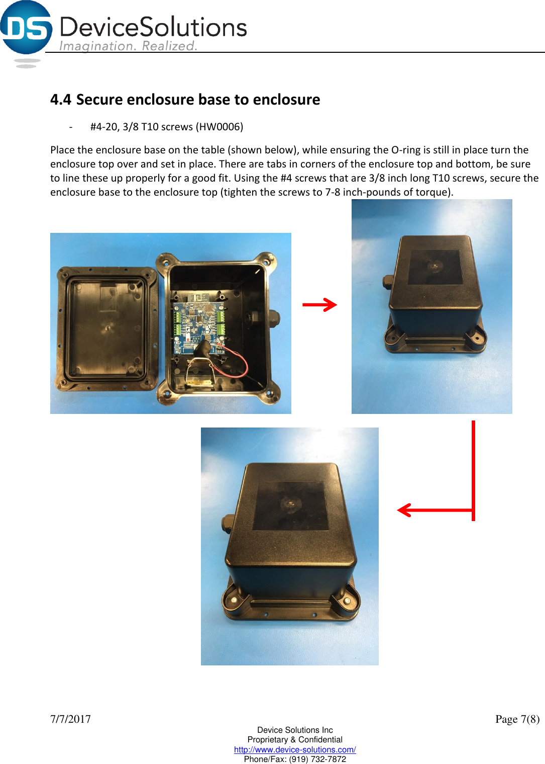  7/7/2017    Page 7(8) Device Solutions Inc Proprietary &amp; Confidential http://www.device-solutions.com/ Phone/Fax: (919) 732-7872  4.4 Secure enclosure base to enclosure -  #4-20, 3/8 T10 screws (HW0006) Place the enclosure base on the table (shown below), while ensuring the O-ring is still in place turn the enclosure top over and set in place. There are tabs in corners of the enclosure top and bottom, be sure to line these up properly for a good fit. Using the #4 screws that are 3/8 inch long T10 screws, secure the enclosure base to the enclosure top (tighten the screws to 7-8 inch-pounds of torque).        