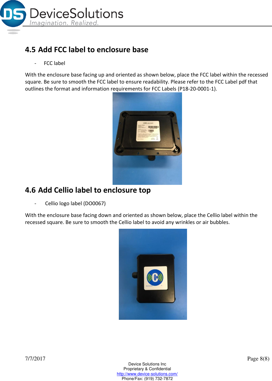  7/7/2017    Page 8(8) Device Solutions Inc Proprietary &amp; Confidential http://www.device-solutions.com/ Phone/Fax: (919) 732-7872  4.5 Add FCC label to enclosure base - FCC label With the enclosure base facing up and oriented as shown below, place the FCC label within the recessed square. Be sure to smooth the FCC label to ensure readability. Please refer to the FCC Label pdf that outlines the format and information requirements for FCC Labels (P18-20-0001-1).   4.6 Add Cellio label to enclosure top -  Cellio logo label (DO0067) With the enclosure base facing down and oriented as shown below, place the Cellio label within the recessed square. Be sure to smooth the Cellio label to avoid any wrinkles or air bubbles.    