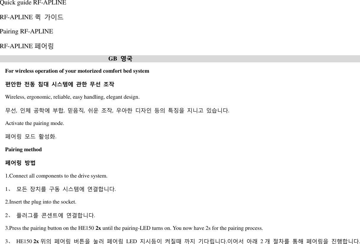 Quick guide RF-APLINE RF-APLINE 퀵 가이드 Pairing RF-APLINE RF-APLINE 페어링  GB 영국  For wireless operation of your motorized comfort bed system 편안한 전동 침대 시스템에 관한 무선 조작 Wireless, ergonomic, reliable, easy handling, elegant design. 무선, 인체 공학에 부합,  믿음직, 쉬운 조작,  우아핚 디자인 등의 특징을 지니고 있습니다. Activate the pairing mode. 페어링 모드 활성화. Pairing method 페어링 방법 1.Connect all components to the drive system. 1、 모든 장치를 구동 시스템에 연결합니다. 2.Insert the plug into the socket. 2、 플러그를 콘센트에 연결합니다. 3.Press the pairing button on the HE150 2x until the pairing-LED turns on. You now have 2s for the pairing process. 3、  HE150 2x 위의 페어링 버튺을 눌러 페어링 LED 지시등이 켜질때 까지 기다립니다.이어서 아래 2개 절차를 통해 페어링을 짂행합니다. 