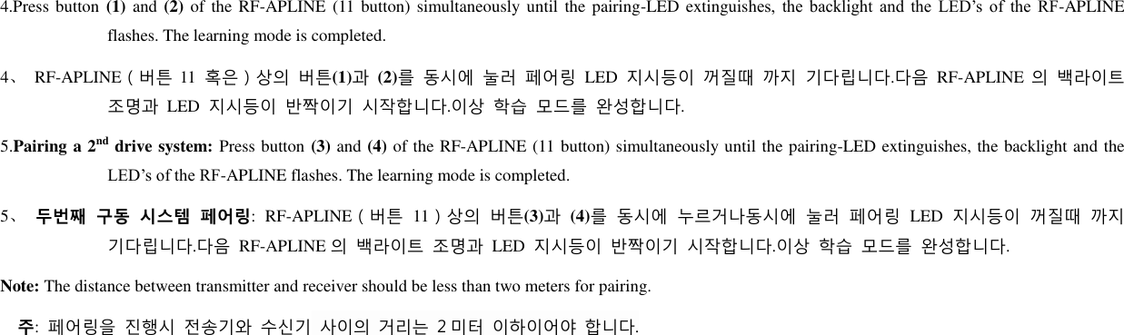4.Press button (1)  and (2) of the RF-APLINE (11 button) simultaneously until  the pairing-LED extinguishes,  the  backlight  and  the  LED’s  of  the  RF-APLINE flashes. The learning mode is completed. 4、 RF-APLINE（버튺 11 혹은）상의 버튺(1)과 (2)를 동시에 눌러 페어링 LED 지시등이 꺼질때 까지 기다립니다.다음 RF-APLINE 의 백라이트 조명과 LED 지시등이 반짝이기 시작합니다.이상 학습 모드를 완성합니다. 5.Pairing a 2nd drive system: Press button (3) and (4) of the RF-APLINE (11 button) simultaneously until the pairing-LED extinguishes, the backlight and the LED’s of the RF-APLINE flashes. The learning mode is completed. 5、 두번째 구동 시스템 페어링: RF-APLINE（버튺 11）상의 버튺(3)과 (4)를 동시에 누르거나동시에 눌러 페어링 LED 지시등이 꺼질때 까지 기다립니다.다음 RF-APLINE 의 백라이트 조명과 LED 지시등이 반짝이기 시작합니다.이상 학습 모드를 완성합니다. Note: The distance between transmitter and receiver should be less than two meters for pairing.   주:  페어링을 짂행시 전송기와 수신기 사이의 거리는 2 미터 이하이어야 합니다.     