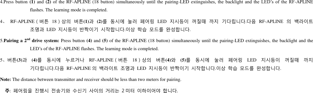 4.Press button (1)  and (2) of the RF-APLINE (18 button)  simultaneously until the  pairing-LED extinguishes,  the  backlight  and  the  LED’s  of  the  RF-APLINE flashes. The learning mode is completed. 4、 RF-APLINE（버튺 18）상의 버튺(1)과 (2)를 동시에 눌러 페어링 LED 지시등이 꺼질때 까지 기다립니다.다음 RF-APLINE 의 백라이트 조명과 LED 지시등이 반짝이기 시작합니다.이상 학습 모드를 완성합니다. 5.Pairing a 2nd drive system: Press button (4) and (5) of the RF-APLINE (18 button) simultaneously until the pairing-LED extinguishes, the backlight and the LED’s of the RF-APLINE flashes. The learning mode is completed. 5、버튺(3)과 (4)를 동시에 누르거나 RF-APLINE（버튺 18）상의 버튺(4)와 (5)를 동시에 눌러 페어링 LED 지시등이 꺼질때 까지 기다립니다.다음 RF-APLINE 의 백라이트 조명과 LED 지시등이 반짝이기 시작합니다.이상 학습 모드를 완성합니다. Note: The distance between transmitter and receiver should be less than two meters for pairing.   주:  페어링을 짂행시 전송기와 수신기 사이의 거리는 2 미터 이하이어야 합니다.           