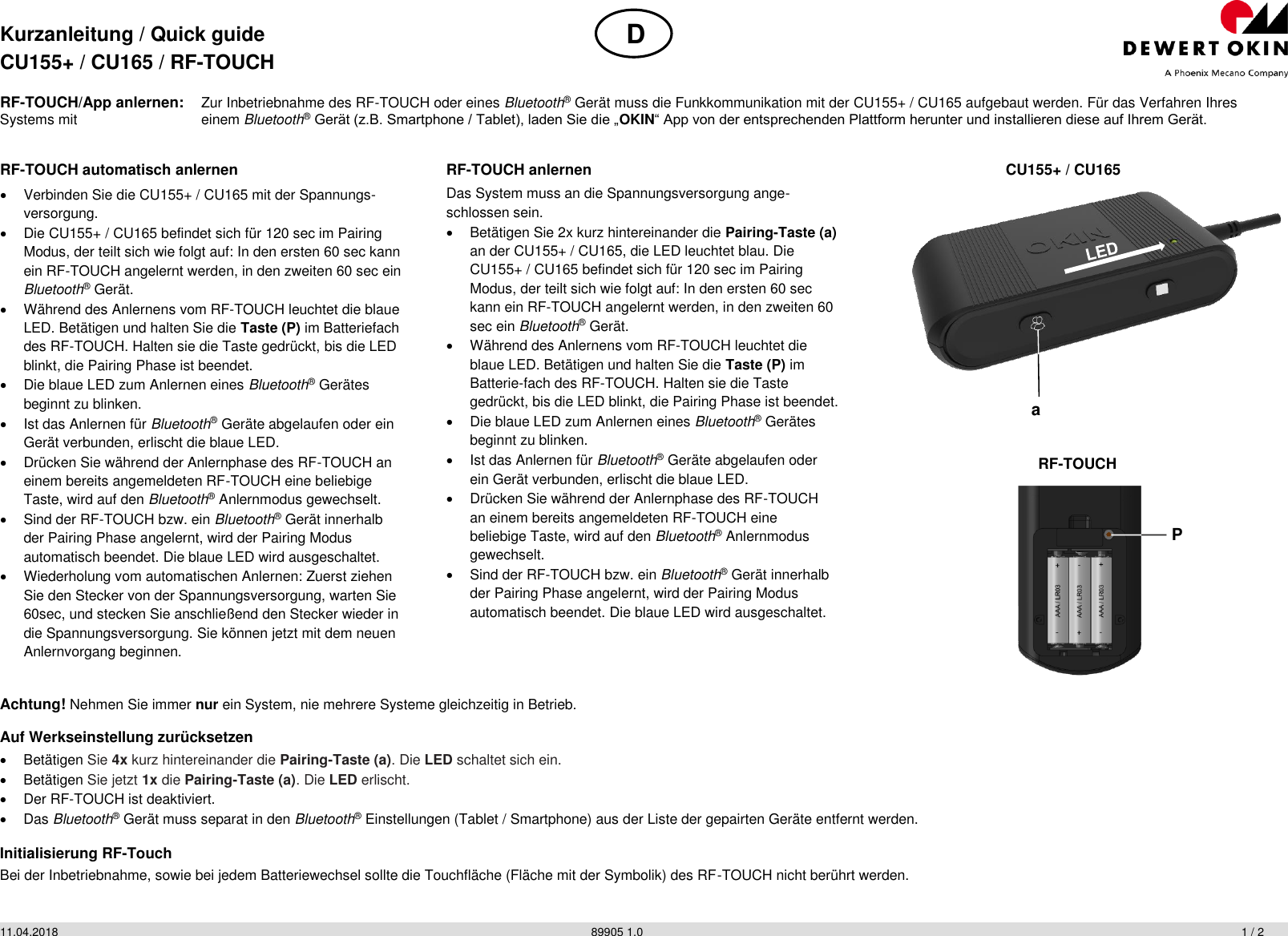 Kurzanleitung / Quick guide CU155+ / CU165 / RF-TOUCH  11.04.2018          89905 1.0           1 / 2 RF-TOUCH/App anlernen: Zur Inbetriebnahme des RF-TOUCH oder eines Bluetooth® Gerät muss die Funkkommunikation mit der CU155+ / CU165 aufgebaut werden. Für das Verfahren Ihres Systems mit   einem Bluetooth® Gerät (z.B. Smartphone / Tablet), laden Sie die „OKIN“ App von der entsprechenden Plattform herunter und installieren diese auf Ihrem Gerät. Achtung! Nehmen Sie immer nur ein System, nie mehrere Systeme gleichzeitig in Betrieb. Auf Werkseinstellung zurücksetzen   Betätigen Sie 4x kurz hintereinander die Pairing-Taste (a). Die LED schaltet sich ein.   Betätigen Sie jetzt 1x die Pairing-Taste (a). Die LED erlischt.   Der RF-TOUCH ist deaktiviert.   Das Bluetooth® Gerät muss separat in den Bluetooth® Einstellungen (Tablet / Smartphone) aus der Liste der gepairten Geräte entfernt werden. Initialisierung RF-Touch Bei der Inbetriebnahme, sowie bei jedem Batteriewechsel sollte die Touchfläche (Fläche mit der Symbolik) des RF-TOUCH nicht berührt werden.  RF-TOUCH automatisch anlernen   Verbinden Sie die CU155+ / CU165 mit der Spannungs-versorgung.   Die CU155+ / CU165 befindet sich für 120 sec im Pairing Modus, der teilt sich wie folgt auf: In den ersten 60 sec kann ein RF-TOUCH angelernt werden, in den zweiten 60 sec ein Bluetooth® Gerät.   Während des Anlernens vom RF-TOUCH leuchtet die blaue LED. Betätigen und halten Sie die Taste (P) im Batteriefach des RF-TOUCH. Halten sie die Taste gedrückt, bis die LED blinkt, die Pairing Phase ist beendet.   Die blaue LED zum Anlernen eines Bluetooth® Gerätes beginnt zu blinken.   Ist das Anlernen für Bluetooth® Geräte abgelaufen oder ein Gerät verbunden, erlischt die blaue LED.   Drücken Sie während der Anlernphase des RF-TOUCH an einem bereits angemeldeten RF-TOUCH eine beliebige Taste, wird auf den Bluetooth® Anlernmodus gewechselt.   Sind der RF-TOUCH bzw. ein Bluetooth® Gerät innerhalb der Pairing Phase angelernt, wird der Pairing Modus automatisch beendet. Die blaue LED wird ausgeschaltet.   Wiederholung vom automatischen Anlernen: Zuerst ziehen Sie den Stecker von der Spannungsversorgung, warten Sie 60sec, und stecken Sie anschließend den Stecker wieder in die Spannungsversorgung. Sie können jetzt mit dem neuen Anlernvorgang beginnen.  RF-TOUCH anlernen Das System muss an die Spannungsversorgung ange-schlossen sein.   Betätigen Sie 2x kurz hintereinander die Pairing-Taste (a) an der CU155+ / CU165, die LED leuchtet blau. Die CU155+ / CU165 befindet sich für 120 sec im Pairing Modus, der teilt sich wie folgt auf: In den ersten 60 sec kann ein RF-TOUCH angelernt werden, in den zweiten 60 sec ein Bluetooth® Gerät.   Während des Anlernens vom RF-TOUCH leuchtet die blaue LED. Betätigen und halten Sie die Taste (P) im Batterie-fach des RF-TOUCH. Halten sie die Taste gedrückt, bis die LED blinkt, die Pairing Phase ist beendet.   Die blaue LED zum Anlernen eines Bluetooth® Gerätes beginnt zu blinken.   Ist das Anlernen für Bluetooth® Geräte abgelaufen oder ein Gerät verbunden, erlischt die blaue LED.   Drücken Sie während der Anlernphase des RF-TOUCH an einem bereits angemeldeten RF-TOUCH eine beliebige Taste, wird auf den Bluetooth® Anlernmodus gewechselt.   Sind der RF-TOUCH bzw. ein Bluetooth® Gerät innerhalb der Pairing Phase angelernt, wird der Pairing Modus automatisch beendet. Die blaue LED wird ausgeschaltet.  CU155+ / CU165  RF-TOUCH  D P a 