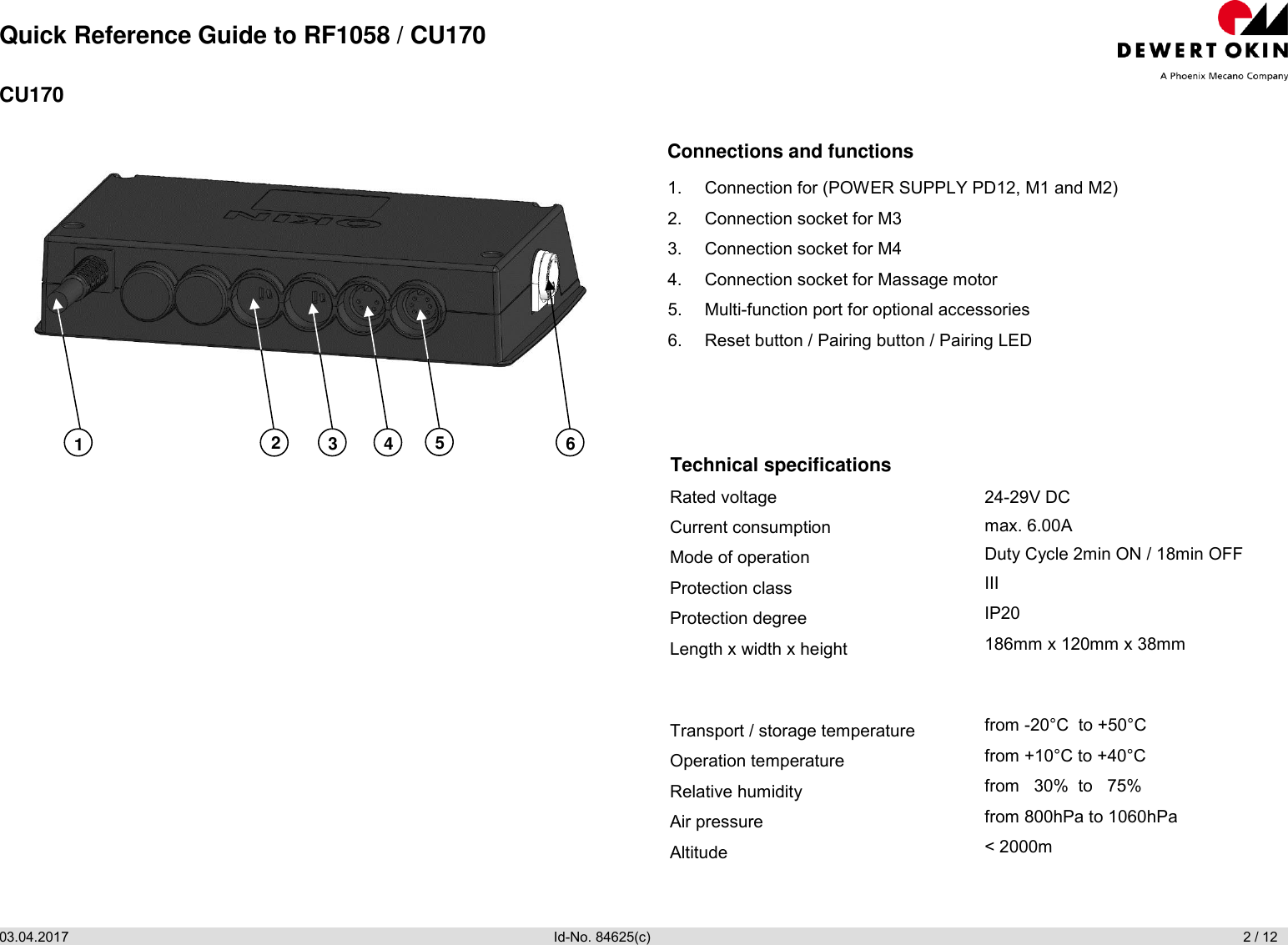 Quick Reference Guide to RF1058 / CU170 03.04.2017                Id-No. 84625(c)                       2 / 12  CU170  Connections and functions 1.  Connection for (POWER SUPPLY PD12, M1 and M2) 2.  Connection socket for M3 3.  Connection socket for M4 4.  Connection socket for Massage motor 5.  Multi-function port for optional accessories 6.  Reset button / Pairing button / Pairing LED Technical specifications Rated voltage Current consumption Mode of operation Protection class Protection degree Length x width x height  Transport / storage temperature Operation temperature Relative humidity Air pressure Altitude 24-29V DC max. 6.00A Duty Cycle 2min ON / 18min OFF III IP20 186mm x 120mm x 38mm  from -20°C  to +50°C from +10°C to +40°C from   30%  to   75% from 800hPa to 1060hPa &lt; 2000m   1 2 3 4 5 6 