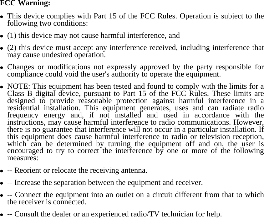 FCC Warning: z This device complies with Part 15 of the FCC Rules. Operation is subject to the following two conditions:   z (1) this device may not cause harmful interference, and z (2) this device must accept any interference received, including interference that may cause undesired operation. z Changes or modifications not expressly approved by the party responsible for compliance could void the user&apos;s authority to operate the equipment. z NOTE: This equipment has been tested and found to comply with the limits for a Class B digital device, pursuant to Part 15 of the FCC Rules. These limits are designed to provide reasonable protection against harmful interference in a residential installation. This equipment generates, uses and can radiate radio frequency energy and, if not installed and used in accordance with the instructions, may cause harmful interference to radio communications. However, there is no guarantee that interference will not occur in a particular installation. If this equipment does cause harmful interference to radio or television reception, which can be determined by turning the equipment off and on, the user is encouraged to try to correct the interference by one or more of the following measures: z -- Reorient or relocate the receiving antenna. z -- Increase the separation between the equipment and receiver. z -- Connect the equipment into an outlet on a circuit different from that to which the receiver is connected. z -- Consult the dealer or an experienced radio/TV technician for help.  