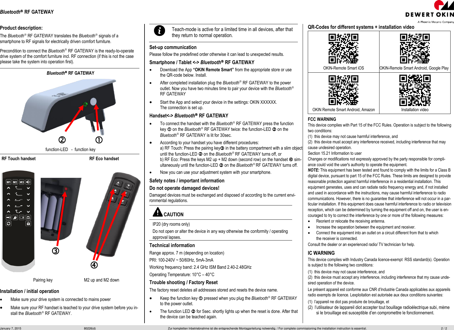 Bluetooth RF GATEWAY January 7, 2015  80226(d)  Zur kompletten Inbetriebnahme ist die entsprechende Montaganleitung notwendig. / For complete commissioning the installation instruction is essential.  2 / 2  Product description: The Bluetooth RF GATEWAY translates the Bluetooth signals of a smartphone to RF signals for electrically driven comfort furniture.  Precondition to connect the Bluetooth RF GATEWAY is the ready-to-operate drive system of the comfort furniture incl. RF connection (if this is not the case please take the system into operation first). Bluetooth RF GATEWAY function-LED   -  function key RF Touch handset      RF Eco handset   Pairing key M2 up and M2 down Installation / initial operation Make sure your drive system is connected to mains power Make sure your RF handset is teached to your drive system before you in-stall the Bluetooth RF GATEWAY. Teach-mode is active for a limited time in all devices, after that they return to normal operation. Set-up communication Please follow the predefined order otherwise it can lead to unexpected results. Smartphone / Tablet &lt;-&gt; Bluetooth RF GATEWAY Download the App “OKIN Remote Smart” from the appropriate store or usethe QR-code below. Install. After completed installation plug the Bluetooth RF GATEWAY to the power outlet. Now you have two minutes time to pair your device with the Bluetooth RF GATEWAY Start the App and select your device in the settings: OKIN XXXXXX. The connection is set up.Handset&lt;-&gt; Bluetooth RF GATEWAY To connect the handset with the Bluetooth RF GATEWAY press the functionkey  on the Bluetooth RF GATEWAY twice: the function-LED  on theBluetooth RF GATEWAY is lit for 30sec. According to your handset you have different procedures: a) RF Touch: Press the pairing key in the battery compartment with a slim object until the function-LED  on the Bluetooth RF GATEWAY turns off, or  b) RF Eco: Press the keys M2 up + M2 down (second row) on the handset  sim-ultaneously until the function-LED  on the Bluetooth RF GATEWAY turns off. Now you can use your adjustment system with your smartphone. Safety notes / important information Do not operate damaged devices!  Damaged devices must be exchanged and disposed of according to the current envi-ronmental regulations.  CAUTION IP20 (dry rooms only) Do not open or alter the device in any way otherwise the conformity / operating approval lapses.  Technical information Range approx. 7 m (depending on location)  PRI: 100-240V ~ 50/60Hz, 5mA-3mA Working frequency band: 2.4 GHz ISM Band 2.40-2.48GHz Operating Temperature: 10°C – 40°CTrouble shooting / Factory Reset The factory reset deletes all addresses stored and resets the device name.  Keep the function key  pressed when you plug the Bluetooth RF GATEWAYto the power outlet. The function LED  for 5sec. shortly lights up when the reset is done. After that the device can be teached again. QR-Codes for different systems + installation video OKIN-Remote Smart iOS OKIN-Remote Smart Android, Google Play OKIN Remote Smart Android, Amazon Installation video FCC WARNING This device complies with Part 15 of the FCC Rules. Operation is subject to the following two conditions: (1)  this device may not cause harmful interference, and (2)  this device must accept any interference received, including interference that may cause undesired operation. Section 15.21 Information to user Changes or modifications not expressly approved by the party responsible for compli-ance could void the user&apos;s authority to operate the equipment. NOTE: This equipment has been tested and found to comply with the limits for a Class B digital device, pursuant to part 15 of the FCC Rules. These limits are designed to provide reasonable protection against harmful interference in a residential installation. This equipment generates, uses and can radiate radio frequency energy and, if not installed and used in accordance with the instructions, may cause harmful interference to radio communications. However, there is no guarantee that interference will not occur in a par-ticular installation. If this equipment does cause harmful interference to radio or television reception, which can be determined by turning the equipment off and on, the user is en-couraged to try to correct the interference by one or more of the following measures: Reorient or relocate the receiving antenna.Increase the separation between the equipment and receiver.Connect the equipment into an outlet on a circuit different from that to whichthe receiver is connected. Consult the dealer or an experienced radio/ TV technician for help. IC WARNING This device complies with Industry Canada licence-exempt  RSS standard(s). Operation is subject to the following two conditions: (1)  this device may not cause interference, and (2)  this device must accept any interference, including interference that my cause unde-sired operation of the device. Le présent appareil est conforme aux CNR d’Industrie Canada applicables aux appareils radio exempts de licence. Lexploitation est autorisée aux deux conditions suivantes: (1)  l’appareil ne diot pas produire de brouillage, et (2)  l’utilisateur de lappareil diot accepter tout bouillage radioélectrique subi, méme si le brouillage est susceptible d’en compromettre le fonctionnement. 
