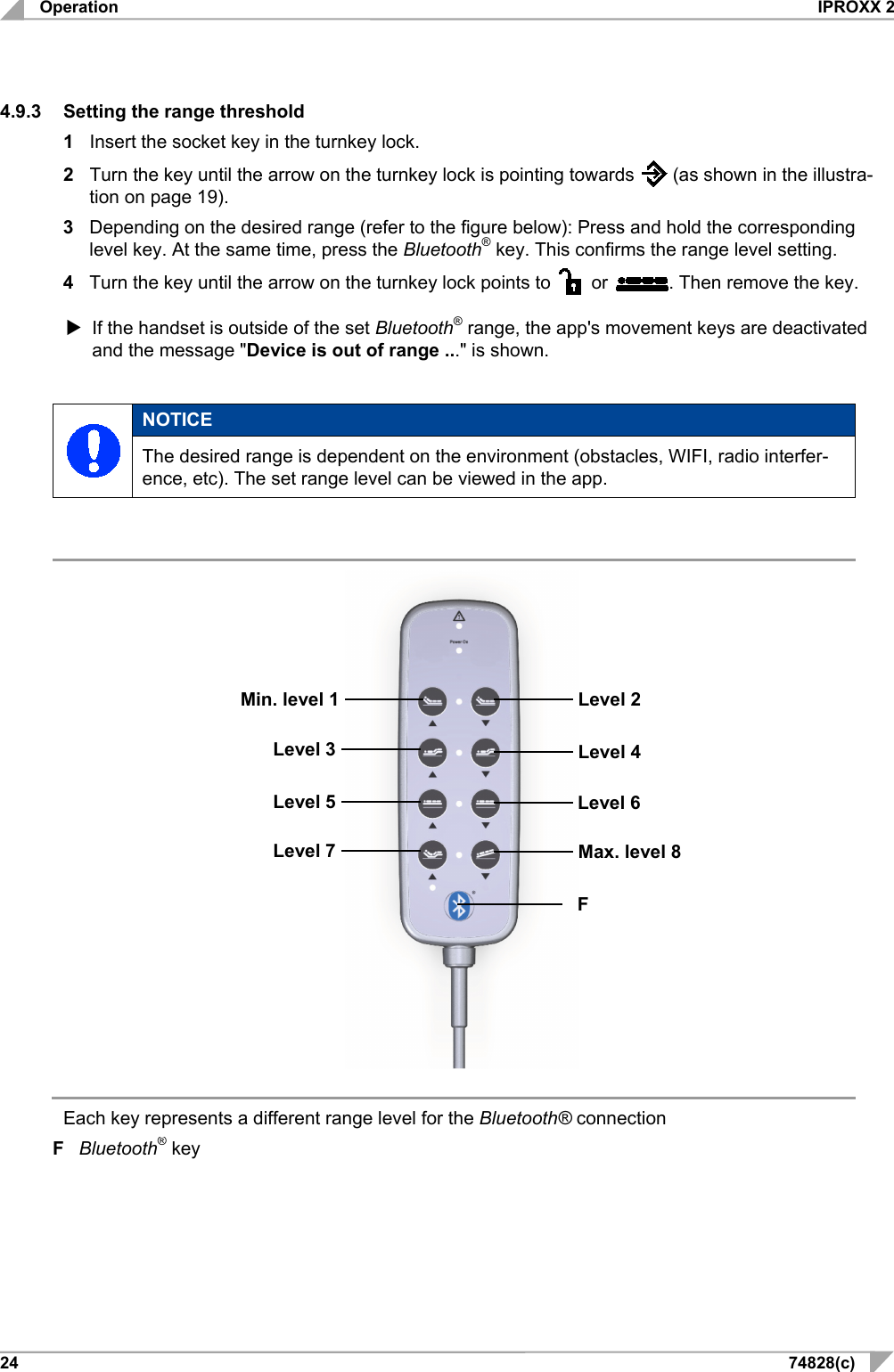 Operation IPROXX 2 24 74828(c) 4.9.3 Setting the range threshold 1  Insert the socket key in the turnkey lock. 2  Turn the key until the arrow on the turnkey lock is pointing towards   (as shown in the illustra-tion on page 19). 3  Depending on the desired range (refer to the figure below): Press and hold the corresponding level key. At the same time, press the Bluetooth® key. This confirms the range level setting. 4  Turn the key until the arrow on the turnkey lock points to    or  . Then remove the key.  If the handset is outside of the set Bluetooth® range, the app&apos;s movement keys are deactivated and the message &quot;Device is out of range ...&quot; is shown.   NOTICE The desired range is dependent on the environment (obstacles, WIFI, radio interfer-ence, etc). The set range level can be viewed in the app.                                               Each key represents a different range level for the Bluetooth® connection  F  Bluetooth® key    Level 7     F     Max. level 8   Level 5    Level 3    Min. level 1      Level 6     Level 4     Level 2   