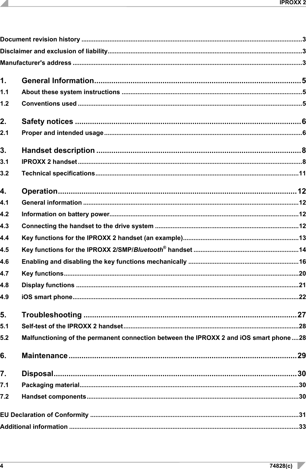  IPROXX 2 4  74828(c) Document revision history .............................................................................................................................. 3 Disclaimer and exclusion of liability ............................................................................................................... 3 Manufacturer&apos;s address ................................................................................................................................... 3 1. General Information ................................................................................................. 5 1.1 About these system instructions ....................................................................................................... 5 1.2 Conventions used ................................................................................................................................ 5 2. Safety notices .......................................................................................................... 6 2.1 Proper and intended usage ................................................................................................................. 6 3. Handset description ................................................................................................ 8 3.1 IPROXX 2 handset ................................................................................................................................ 8 3.2 Technical specifications .................................................................................................................... 11 4. Operation ................................................................................................................ 12 4.1 General information ........................................................................................................................... 12 4.2 Information on battery power............................................................................................................ 12 4.3 Connecting the handset to the drive system .................................................................................. 12 4.4 Key functions for the IPROXX 2 handset (an example) .................................................................. 13 4.5 Key functions for the IPROXX 2/SMP/Bluetooth® handset ............................................................ 14 4.6 Enabling and disabling the key functions mechanically ............................................................... 16 4.7 Key functions ...................................................................................................................................... 20 4.8 Display functions ............................................................................................................................... 21 4.9 iOS smart phone ................................................................................................................................. 22 5. Troubleshooting .................................................................................................... 27 5.1 Self-test of the IPROXX 2 handset .................................................................................................... 28 5.2 Malfunctioning of the permanent connection between the IPROXX 2 and iOS smart phone .... 28 6. Maintenance ........................................................................................................... 29 7. Disposal .................................................................................................................. 30 7.1 Packaging material ............................................................................................................................. 30 7.2 Handset components ......................................................................................................................... 30 EU Declaration of Conformity ....................................................................................................................... 31 Additional information ................................................................................................................................... 33 