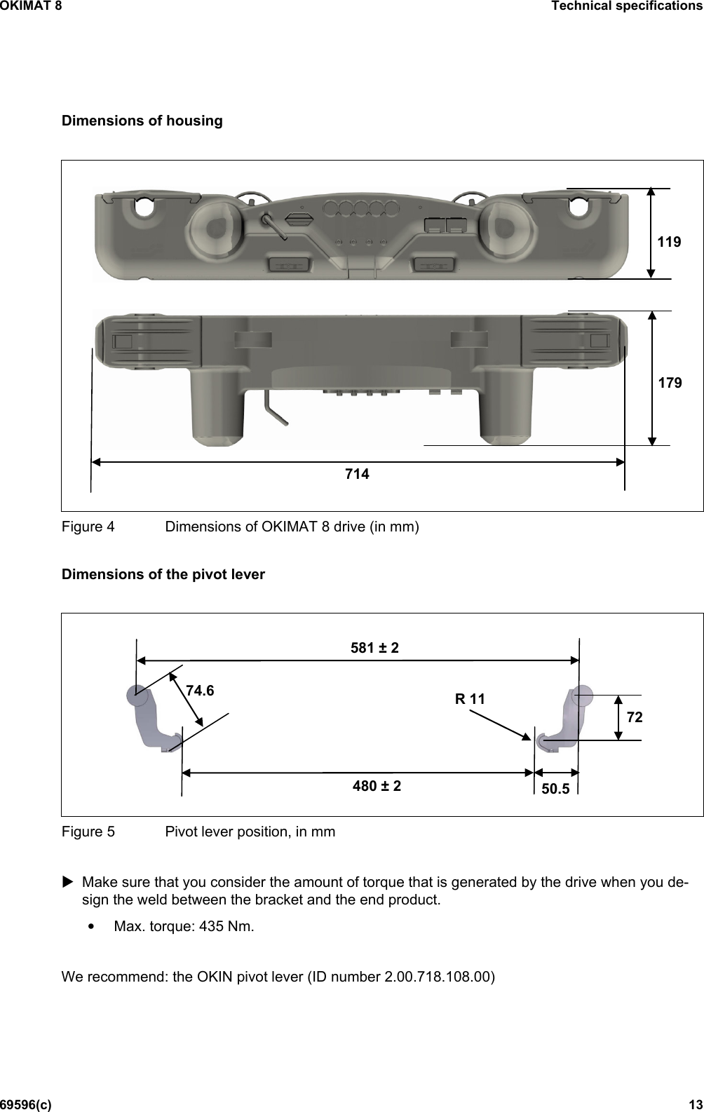 OKIMAT 8 Technical specifications 69596(c) 13 Dimensions of housing     Figure 4  Dimensions of OKIMAT 8 drive (in mm)  Dimensions of the pivot lever     Figure 5  Pivot lever position, in mm   Make sure that you consider the amount of torque that is generated by the drive when you de-sign the weld between the bracket and the end product. • Max. torque: 435 Nm.  We recommend: the OKIN pivot lever (ID number 2.00.718.108.00)  714 179 119 480 ± 2 581 ± 2 74.6 50.5 72 R 11 