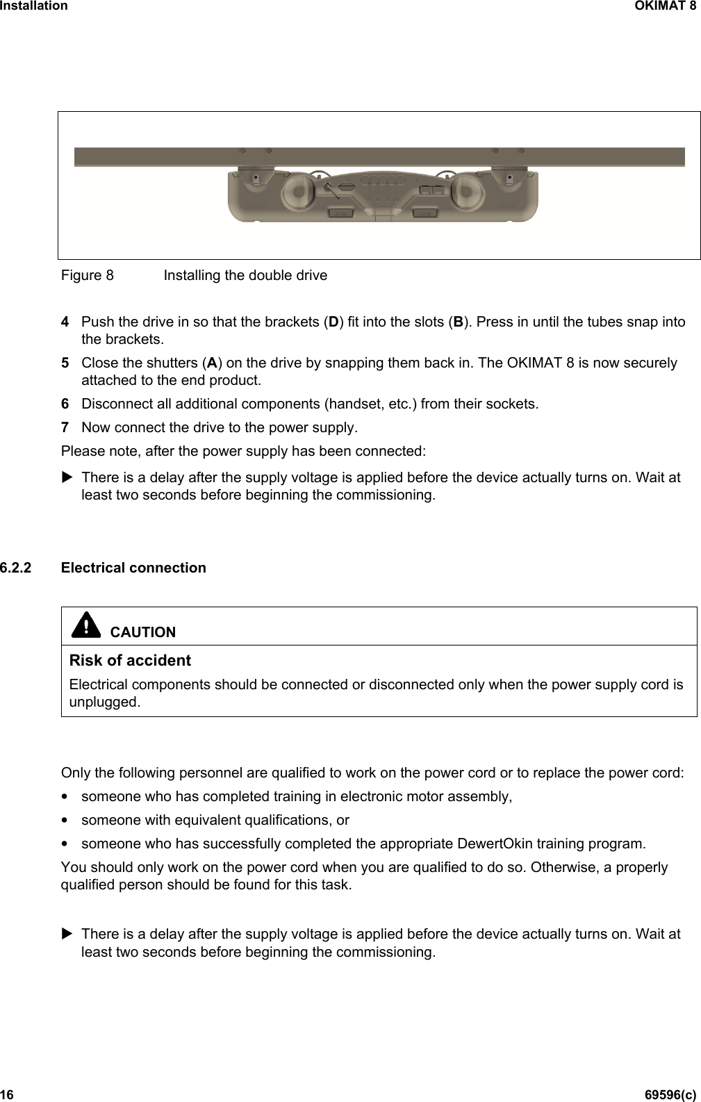 Installation OKIMAT 8 16 69596(c)  Figure 8  Installing the double drive  4  Push the drive in so that the brackets (D) fit into the slots (B). Press in until the tubes snap into the brackets. 5  Close the shutters (A) on the drive by snapping them back in. The OKIMAT 8 is now securely attached to the end product. 6  Disconnect all additional components (handset, etc.) from their sockets. 7  Now connect the drive to the power supply. Please note, after the power supply has been connected:  There is a delay after the supply voltage is applied before the device actually turns on. Wait at least two seconds before beginning the commissioning.   6.2.2 Electrical connection   CAUTION Risk of accident Electrical components should be connected or disconnected only when the power supply cord is unplugged.   Only the following personnel are qualified to work on the power cord or to replace the power cord: • someone who has completed training in electronic motor assembly, • someone with equivalent qualifications, or • someone who has successfully completed the appropriate DewertOkin training program. You should only work on the power cord when you are qualified to do so. Otherwise, a properly qualified person should be found for this task.   There is a delay after the supply voltage is applied before the device actually turns on. Wait at least two seconds before beginning the commissioning.   