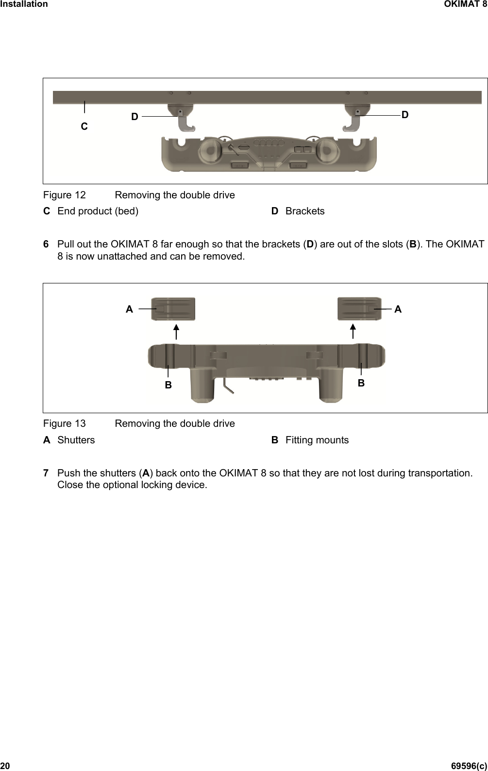 Installation OKIMAT 8 20 69596(c)  Figure 12 Removing the double drive C End product (bed) D Brackets  6  Pull out the OKIMAT 8 far enough so that the brackets (D) are out of the slots (B). The OKIMAT 8 is now unattached and can be removed.   Figure 13 Removing the double drive A  Shutters B  Fitting mounts  7  Push the shutters (A) back onto the OKIMAT 8 so that they are not lost during transportation. Close the optional locking device.  C D D B B A A 