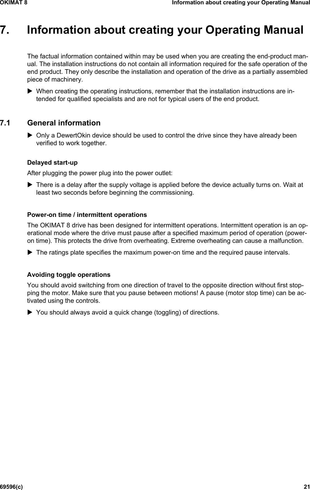 OKIMAT 8 Information about creating your Operating Manual 69596(c) 21 7. Information about creating your Operating ManualThe factual information contained within may be used when you are creating the end-product man-ual. The installation instructions do not contain all information required for the safe operation of the end product. They only describe the installation and operation of the drive as a partially assembled piece of machinery. When creating the operating instructions, remember that the installation instructions are in-tended for qualified specialists and are not for typical users of the end product.7.1 General information Only a DewertOkin device should be used to control the drive since they have already beenverified to work together.Delayed start-up After plugging the power plug into the power outlet: There is a delay after the supply voltage is applied before the device actually turns on. Wait atleast two seconds before beginning the commissioning.Power-on time / intermittent operations The OKIMAT 8 drive has been designed for intermittent operations. Intermittent operation is an op-erational mode where the drive must pause after a specified maximum period of operation (power-on time). This protects the drive from overheating. Extreme overheating can cause a malfunction. The ratings plate specifies the maximum power-on time and the required pause intervals.Avoiding toggle operations You should avoid switching from one direction of travel to the opposite direction without first stop-ping the motor. Make sure that you pause between motions! A pause (motor stop time) can be ac-tivated using the controls. You should always avoid a quick change (toggling) of directions.