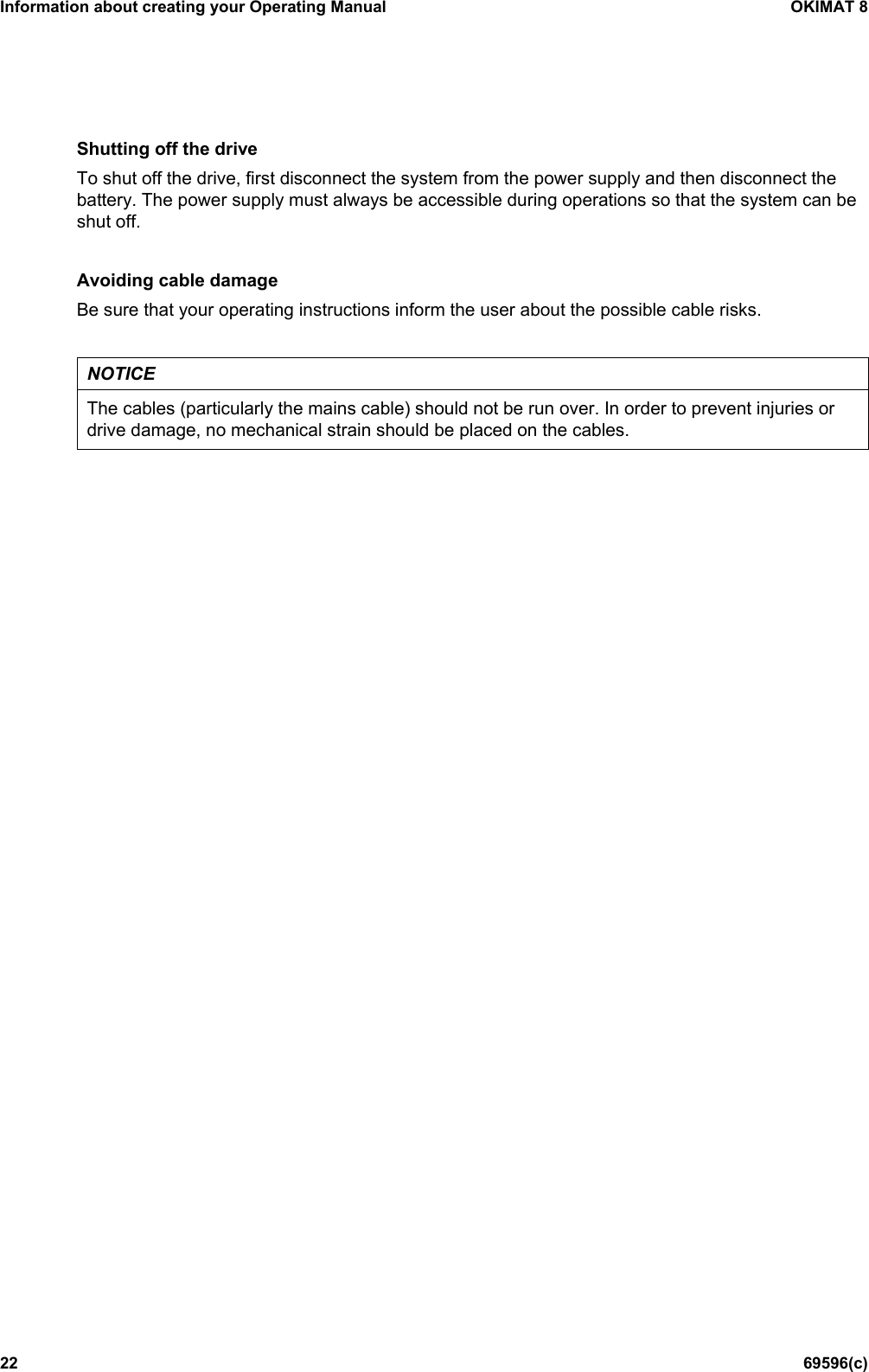 Information about creating your Operating Manual OKIMAT 8 22 69596(c) Shutting off the drive To shut off the drive, first disconnect the system from the power supply and then disconnect the battery. The power supply must always be accessible during operations so that the system can be shut off.  Avoiding cable damage Be sure that your operating instructions inform the user about the possible cable risks.  NOTICE The cables (particularly the mains cable) should not be run over. In order to prevent injuries or drive damage, no mechanical strain should be placed on the cables.    