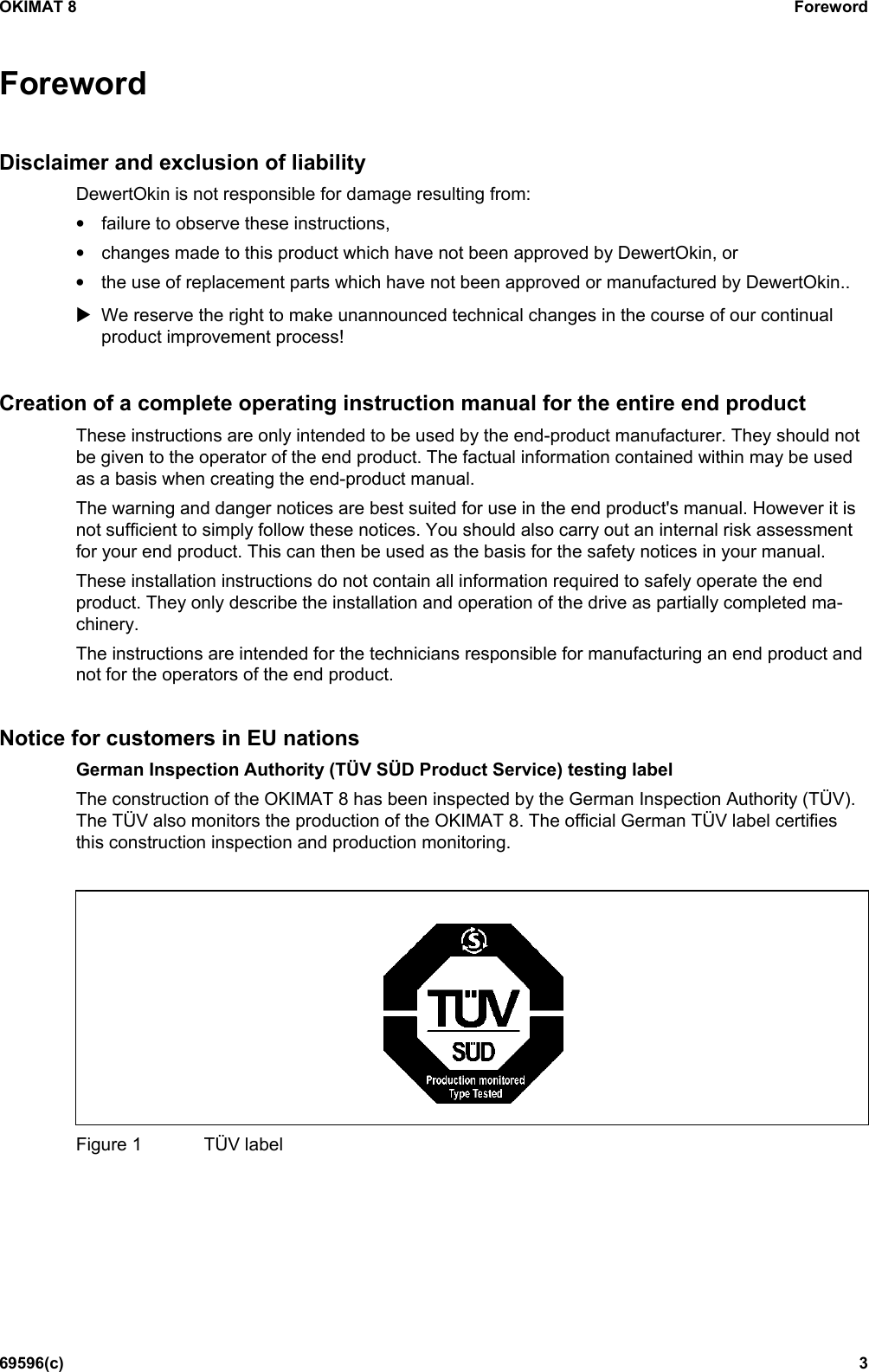 OKIMAT 8 Foreword 69596(c)  3 ForewordDisclaimer and exclusion of liability DewertOkin is not responsible for damage resulting from: •failure to observe these instructions,•changes made to this product which have not been approved by DewertOkin, or•the use of replacement parts which have not been approved or manufactured by DewertOkin..We reserve the right to make unannounced technical changes in the course of our continualproduct improvement process!Creation of a complete operating instruction manual for the entire end product These instructions are only intended to be used by the end-product manufacturer. They should not be given to the operator of the end product. The factual information contained within may be used as a basis when creating the end-product manual. The warning and danger notices are best suited for use in the end product&apos;s manual. However it is not sufficient to simply follow these notices. You should also carry out an internal risk assessment for your end product. This can then be used as the basis for the safety notices in your manual. These installation instructions do not contain all information required to safely operate the end product. They only describe the installation and operation of the drive as partially completed ma-chinery. The instructions are intended for the technicians responsible for manufacturing an end product and not for the operators of the end product. Notice for customers in EU nations German Inspection Authority (TÜV SÜD Product Service) testing label The construction of the OKIMAT 8 has been inspected by the German Inspection Authority (TÜV). The TÜV also monitors the production of the OKIMAT 8. The official German TÜV label certifies this construction inspection and production monitoring. Figure 1  TÜV label 