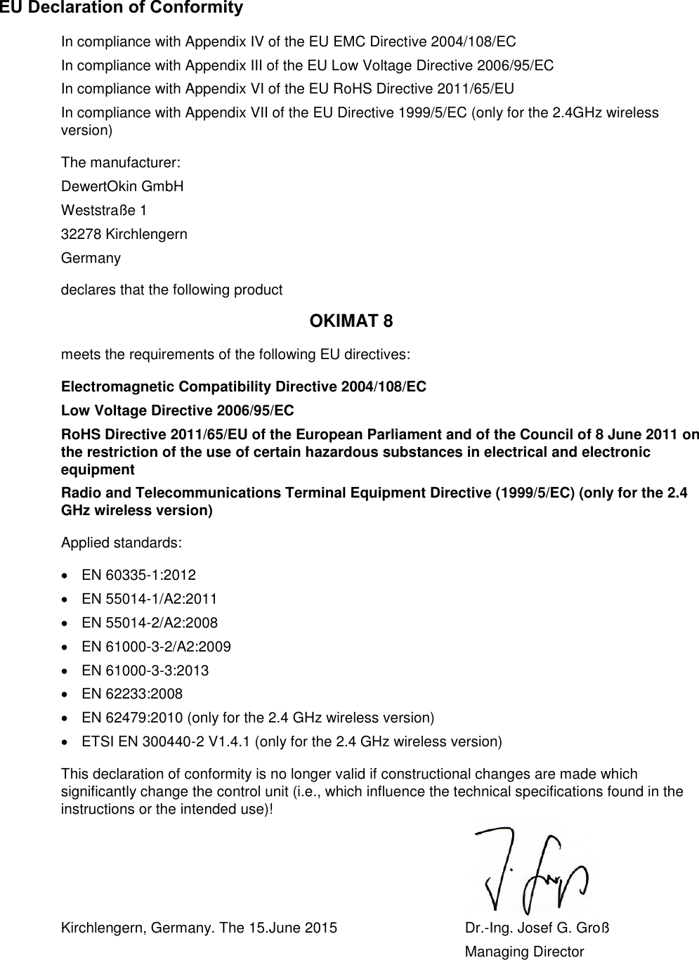 EU Declaration of Conformity In compliance with Appendix IV of the EU EMC Directive 2004/108/EC In compliance with Appendix III of the EU Low Voltage Directive 2006/95/EC In compliance with Appendix VI of the EU RoHS Directive 2011/65/EU In compliance with Appendix VII of the EU Directive 1999/5/EC (only for the 2.4GHz wireless version) The manufacturer: DewertOkin GmbH Weststraße 1 32278 Kirchlengern Germany declares that the following product OKIMAT 8 meets the requirements of the following EU directives: Electromagnetic Compatibility Directive 2004/108/EC Low Voltage Directive 2006/95/EC RoHS Directive 2011/65/EU of the European Parliament and of the Council of 8 June 2011 on the restriction of the use of certain hazardous substances in electrical and electronic equipment Radio and Telecommunications Terminal Equipment Directive (1999/5/EC) (only for the 2.4 GHz wireless version) Applied standards: EN 60335-1:2012EN 55014-1/A2:2011EN 55014-2/A2:2008EN 61000-3-2/A2:2009EN 61000-3-3:2013EN 62233:2008EN 62479:2010 (only for the 2.4 GHz wireless version)ETSI EN 300440-2 V1.4.1 (only for the 2.4 GHz wireless version)This declaration of conformity is no longer valid if constructional changes are made which significantly change the control unit (i.e., which influence the technical specifications found in the instructions or the intended use)! Kirchlengern, Germany. The 15.June 2015  Dr.-Ing. Josef G. Groß Managing Director 