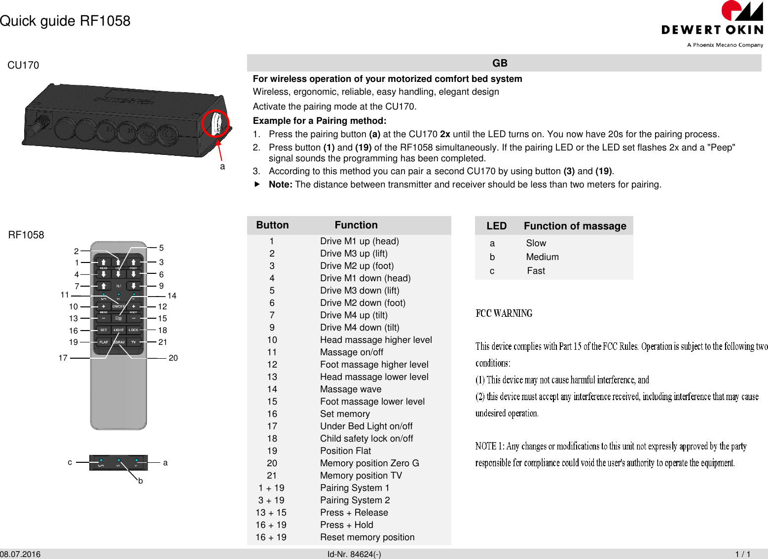 Quick guide RF1058 08.07.2016                Id-Nr. 84624(-)                       1 / 1   GB For wireless operation of your motorized comfort bed system Wireless, ergonomic, reliable, easy handling, elegant design Activate the pairing mode at the CU170. Example for a Pairing method: 1.  Press the pairing button (a) at the CU170 2x until the LED turns on. You now have 20s for the pairing process. 2.  Press button (1) and (19) of the RF1058 simultaneously. If the pairing LED or the LED set flashes 2x and a &quot;Peep&quot; signal sounds the programming has been completed. 3.  According to this method you can pair a second CU170 by using button (3) and (19).  Note: The distance between transmitter and receiver should be less than two meters for pairing.   Button Function  LED Function of massage   1  Drive M1 up (head)  2  Drive M3 up (lift)  3  Drive M2 up (foot)  4  Drive M1 down (head)  5  Drive M3 down (lift)  6  Drive M2 down (foot)  7  Drive M4 up (tilt)  9  Drive M4 down (tilt) 10  Head massage higher level 11  Massage on/off 12  Foot massage higher level 13  Head massage lower level 14  Massage wave 15  Foot massage lower level 16  Set memory 17  Under Bed Light on/off 18   Child safety lock on/off 19   Position Flat 20   Memory position Zero G 21   Memory position TV   1 + 19  Pairing System 1 3 + 19  Pairing System 2 13 + 15  Press + Release 16 + 19  Press + Hold  16 + 19  Reset memory position a  Slow b  Medium c  Fast  a RF1058 CU170 11 2 19 5 7 10 13 16 1 4 17 3 6 9 14 12 15 18 20 21 a b c 