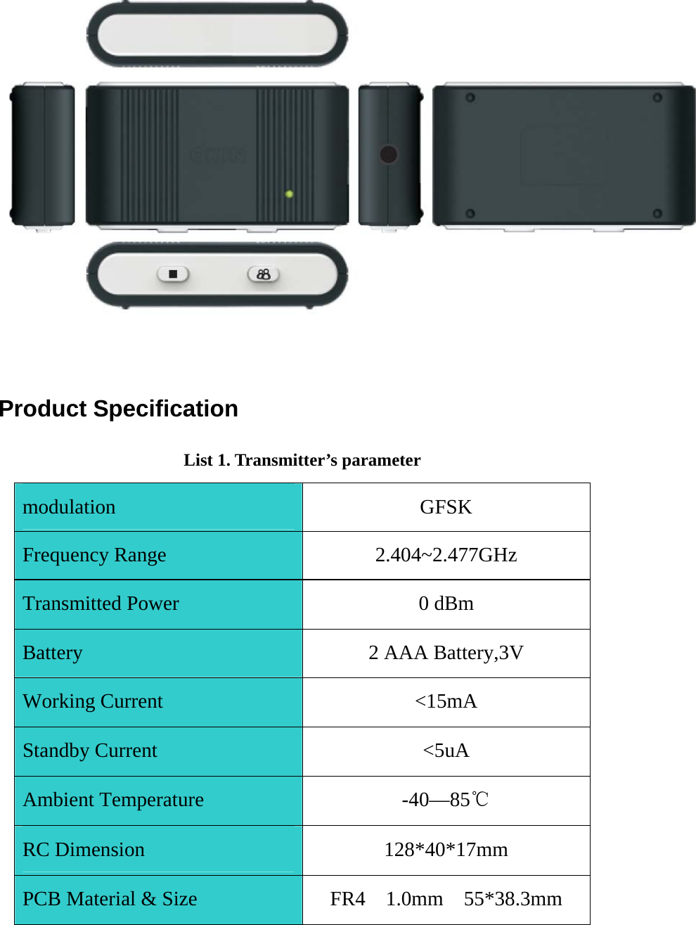 Product Specification List 1. Transmitter’s parameter modulation GFSK Frequency Range  2.404~2.477GHz Transmitted Power  0 dBm Battery  2 AAA Battery,3V Working Current  &lt;15mA Standby Current  &lt;5uA Ambient Temperature  -40—85℃ RC Dimension  128*40*17mm PCB Material &amp; Size  FR4  1.0mm  55*38.3mm 