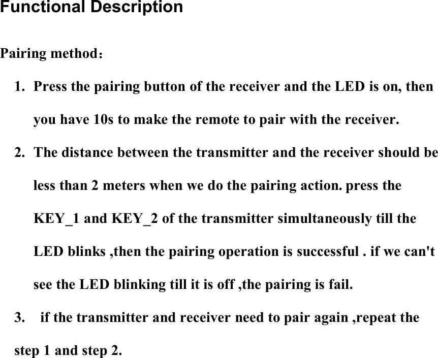 Functional Description Pairing method： 1. Press the pairing button of the receiver and the LED is on, then you have 10s to make the remote to pair with the receiver. 2. The distance between the transmitter and the receiver should be less than 2 meters when we do the pairing action. press the KEY_1 and KEY_2 of the transmitter simultaneously till the LED blinks ,then the pairing operation is successful . if we can&apos;t see the LED blinking till it is off ,the pairing is fail. 3.    if the transmitter and receiver need to pair again ,repeat the step 1 and step 2. 
