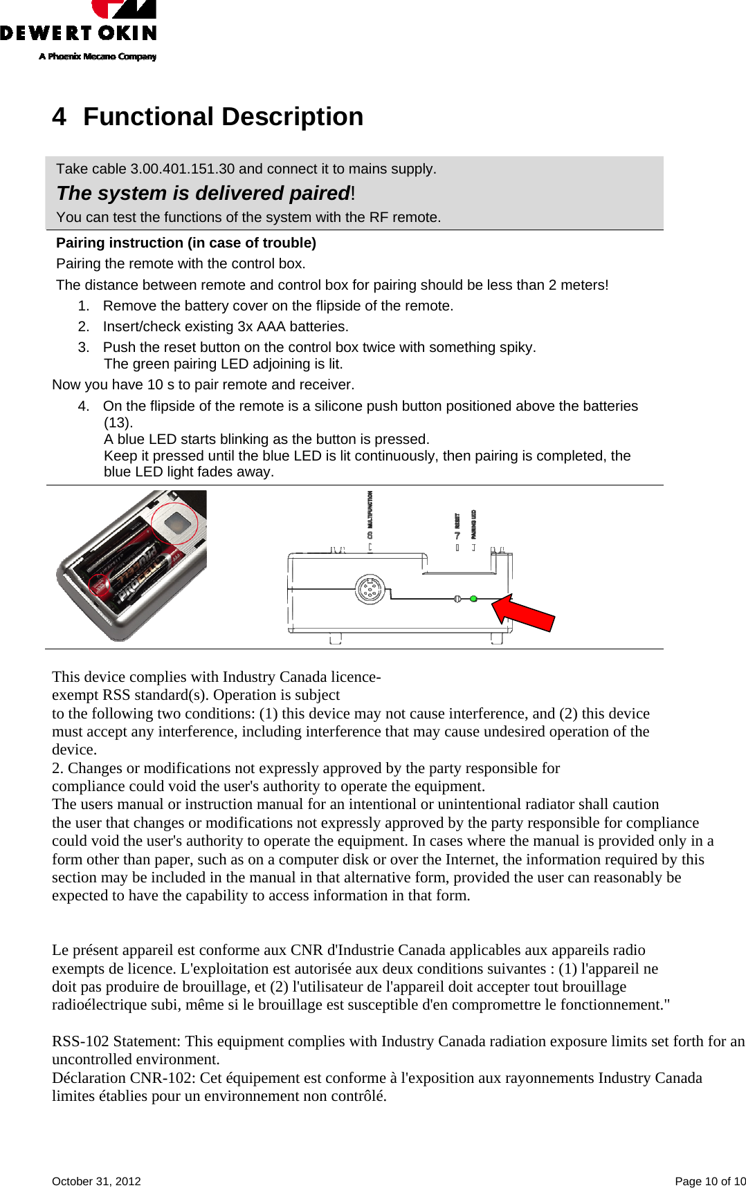    October 31, 2012    Page 10 of 10 4 Functional Description  Take cable 3.00.401.151.30 and connect it to mains supply.  The system is delivered paired! You can test the functions of the system with the RF remote. Pairing instruction (in case of trouble) Pairing the remote with the control box.  The distance between remote and control box for pairing should be less than 2 meters! 1.  Remove the battery cover on the flipside of the remote.  2.  Insert/check existing 3x AAA batteries. 3.  Push the reset button on the control box twice with something spiky.  The green pairing LED adjoining is lit. Now you have 10 s to pair remote and receiver. 4.  On the flipside of the remote is a silicone push button positioned above the batteries (13).  A blue LED starts blinking as the button is pressed.  Keep it pressed until the blue LED is lit continuously, then pairing is completed, the blue LED light fades away.                       This device complies with Industry Canada licence- exempt RSS standard(s). Operation is subject to the following two conditions: (1) this device may not cause interference, and (2) this device must accept any interference, including interference that may cause undesired operation of the device. 2. Changes or modifications not expressly approved by the party responsible for  compliance could void the user&apos;s authority to operate the equipment.  The users manual or instruction manual for an intentional or unintentional radiator shall caution the user that changes or modifications not expressly approved by the party responsible for compliance could void the user&apos;s authority to operate the equipment. In cases where the manual is provided only in a form other than paper, such as on a computer disk or over the Internet, the information required by this section may be included in the manual in that alternative form, provided the user can reasonably be expected to have the capability to access information in that form.   Le présent appareil est conforme aux CNR d&apos;Industrie Canada applicables aux appareils radio exempts de licence. L&apos;exploitation est autorisée aux deux conditions suivantes : (1) l&apos;appareil ne doit pas produire de brouillage, et (2) l&apos;utilisateur de l&apos;appareil doit accepter tout brouillage radioélectrique subi, même si le brouillage est susceptible d&apos;en compromettre le fonctionnement.&quot;  RSS-102 Statement: This equipment complies with Industry Canada radiation exposure limits set forth for an uncontrolled environment. Déclaration CNR-102: Cet équipement est conforme à l&apos;exposition aux rayonnements Industry Canada limites établies pour un environnement non contrôlé.  