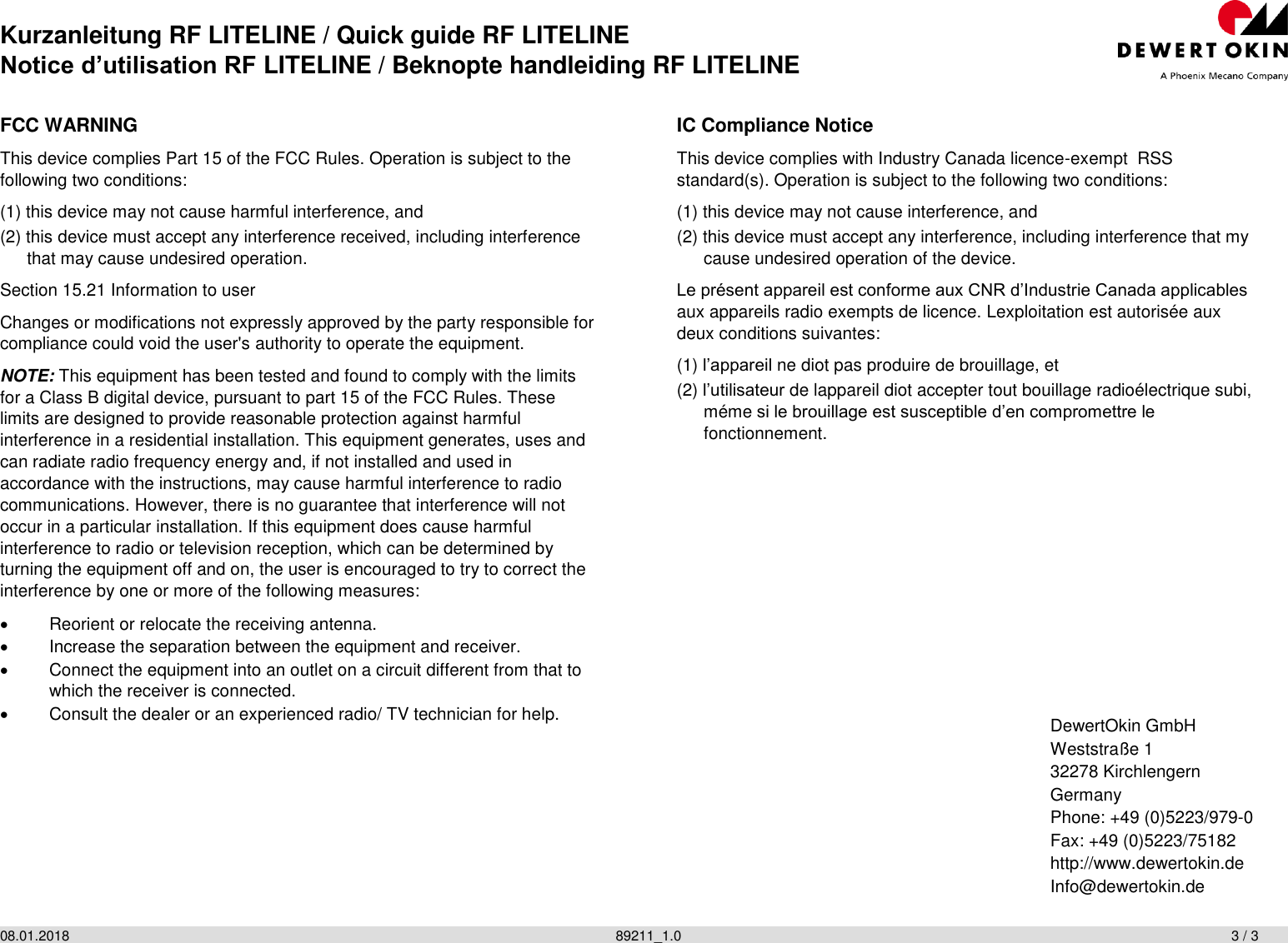 Kurzanleitung RF LITELINE / Quick guide RF LITELINE Notice d’utilisation RF LITELINE / Beknopte handleiding RF LITELINE 08.01.2018                  89211_1.0                  3 / 3   FCC WARNING This device complies Part 15 of the FCC Rules. Operation is subject to the following two conditions: (1) this device may not cause harmful interference, and (2) this device must accept any interference received, including interference that may cause undesired operation. Section 15.21 Information to user Changes or modifications not expressly approved by the party responsible for compliance could void the user&apos;s authority to operate the equipment. NOTE: This equipment has been tested and found to comply with the limits for a Class B digital device, pursuant to part 15 of the FCC Rules. These limits are designed to provide reasonable protection against harmful interference in a residential installation. This equipment generates, uses and can radiate radio frequency energy and, if not installed and used in accordance with the instructions, may cause harmful interference to radio communications. However, there is no guarantee that interference will not occur in a particular installation. If this equipment does cause harmful interference to radio or television reception, which can be determined by turning the equipment off and on, the user is encouraged to try to correct the interference by one or more of the following measures:   Reorient or relocate the receiving antenna.   Increase the separation between the equipment and receiver.   Connect the equipment into an outlet on a circuit different from that to which the receiver is connected.   Consult the dealer or an experienced radio/ TV technician for help.  IC Compliance Notice This device complies with Industry Canada licence-exempt  RSS standard(s). Operation is subject to the following two conditions: (1) this device may not cause interference, and (2) this device must accept any interference, including interference that my cause undesired operation of the device. Le présent appareil est conforme aux CNR d’Industrie Canada applicables aux appareils radio exempts de licence. Lexploitation est autorisée aux deux conditions suivantes: (1) l’appareil ne diot pas produire de brouillage, et (2) l’utilisateur de lappareil diot accepter tout bouillage radioélectrique subi, méme si le brouillage est susceptible d’en compromettre le fonctionnement. DewertOkin GmbH Weststraße 1 32278 Kirchlengern Germany Phone: +49 (0)5223/979-0 Fax: +49 (0)5223/75182 http://www.dewertokin.de  Info@dewertokin.de  