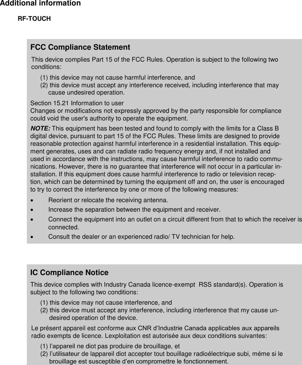   Additional information RF-TOUCH  FCC Compliance Statement This device complies Part 15 of the FCC Rules. Operation is subject to the following two conditions: (1) this device may not cause harmful interference, and (2) this device must accept any interference received, including interference that may cause undesired operation. Section 15.21 Information to user Changes or modifications not expressly approved by the party responsible for compliance could void the user&apos;s authority to operate the equipment. NOTE: This equipment has been tested and found to comply with the limits for a Class B digital device, pursuant to part 15 of the FCC Rules. These limits are designed to provide reasonable protection against harmful interference in a residential installation. This equip-ment generates, uses and can radiate radio frequency energy and, if not installed and used in accordance with the instructions, may cause harmful interference to radio commu-nications. However, there is no guarantee that interference will not occur in a particular in-stallation. If this equipment does cause harmful interference to radio or television recep-tion, which can be determined by turning the equipment off and on, the user is encouraged to try to correct the interference by one or more of the following measures:   Reorient or relocate the receiving antenna.   Increase the separation between the equipment and receiver.   Connect the equipment into an outlet on a circuit different from that to which the receiver is connected.   Consult the dealer or an experienced radio/ TV technician for help.   IC Compliance Notice This device complies with Industry Canada licence-exempt  RSS standard(s). Operation is subject to the following two conditions: (1) this device may not cause interference, and (2) this device must accept any interference, including interference that my cause un-desired operation of the device. Le présent appareil est conforme aux CNR d’Industrie Canada applicables aux appareils radio exempts de licence. Lexploitation est autorisée aux deux conditions suivantes: (1) l’appareil ne diot pas produire de brouillage, et (2) l’utilisateur de lappareil diot accepter tout bouillage radioélectrique subi, méme si le brouillage est susceptible d’en compromettre le fonctionnement.  