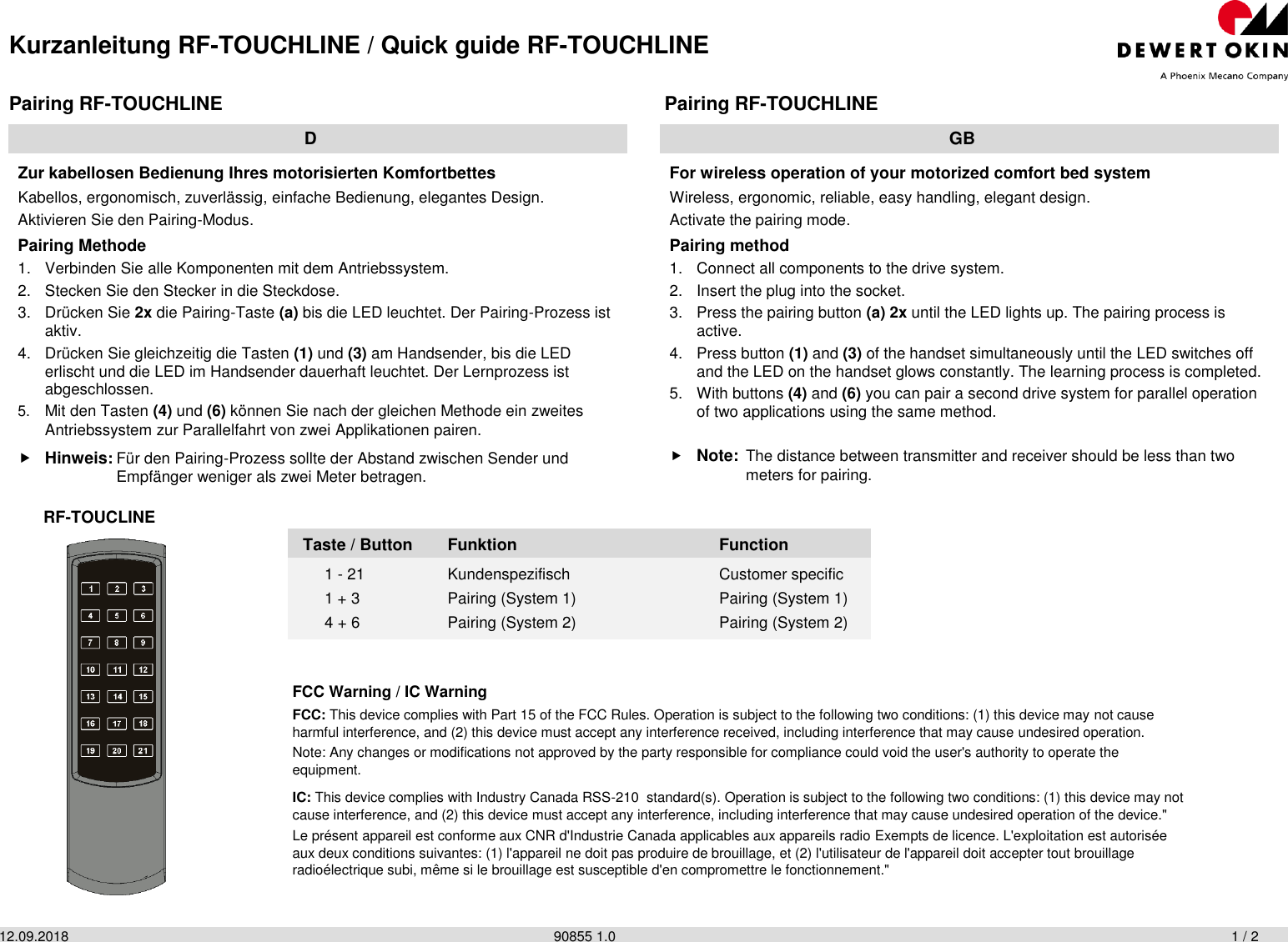 Kurzanleitung RF-TOUCHLINE / Quick guide RF-TOUCHLINE 12.09.2018                90855 1.0                    1 / 2  Pairing RF-TOUCHLINE  Pairing RF-TOUCHLINE  D  GB Zur kabellosen Bedienung Ihres motorisierten Komfortbettes Kabellos, ergonomisch, zuverlässig, einfache Bedienung, elegantes Design. Aktivieren Sie den Pairing-Modus. Pairing Methode 1.  Verbinden Sie alle Komponenten mit dem Antriebssystem. 2.  Stecken Sie den Stecker in die Steckdose. 3.  Drücken Sie 2x die Pairing-Taste (a) bis die LED leuchtet. Der Pairing-Prozess ist aktiv. 4.  Drücken Sie gleichzeitig die Tasten (1) und (3) am Handsender, bis die LED erlischt und die LED im Handsender dauerhaft leuchtet. Der Lernprozess ist abgeschlossen. 5. Mit den Tasten (4) und (6) können Sie nach der gleichen Methode ein zweites Antriebssystem zur Parallelfahrt von zwei Applikationen pairen.  Hinweis: Für den Pairing-Prozess sollte der Abstand zwischen Sender und   Empfänger weniger als zwei Meter betragen. For wireless operation of your motorized comfort bed system Wireless, ergonomic, reliable, easy handling, elegant design. Activate the pairing mode. Pairing method 1.  Connect all components to the drive system. 2.  Insert the plug into the socket. 3.  Press the pairing button (a) 2x until the LED lights up. The pairing process is active. 4.  Press button (1) and (3) of the handset simultaneously until the LED switches off and the LED on the handset glows constantly. The learning process is completed. 5.  With buttons (4) and (6) you can pair a second drive system for parallel operation of two applications using the same method.  Note: The distance between transmitter and receiver should be less than two   meters for pairing. RF-TOUCLINE  Taste / Button Funktion  Function 1 - 21  Kundenspezifisch  Customer specific 1 + 3  Pairing (System 1)  Pairing (System 1) 4 + 6  Pairing (System 2)  Pairing (System 2) FCC Warning / IC Warning FCC: This device complies with Part 15 of the FCC Rules. Operation is subject to the following two conditions: (1) this device may not cause harmful interference, and (2) this device must accept any interference received, including interference that may cause undesired operation. Note: Any changes or modifications not approved by the party responsible for compliance could void the user&apos;s authority to operate the equipment. IC: This device complies with Industry Canada RSS-210  standard(s). Operation is subject to the following two conditions: (1) this device may not cause interference, and (2) this device must accept any interference, including interference that may cause undesired operation of the device.&quot; Le présent appareil est conforme aux CNR d&apos;Industrie Canada applicables aux appareils radio Exempts de licence. L&apos;exploitation est autorisée aux deux conditions suivantes: (1) l&apos;appareil ne doit pas produire de brouillage, et (2) l&apos;utilisateur de l&apos;appareil doit accepter tout brouillage radioélectrique subi, même si le brouillage est susceptible d&apos;en compromettre le fonctionnement.&quot; 