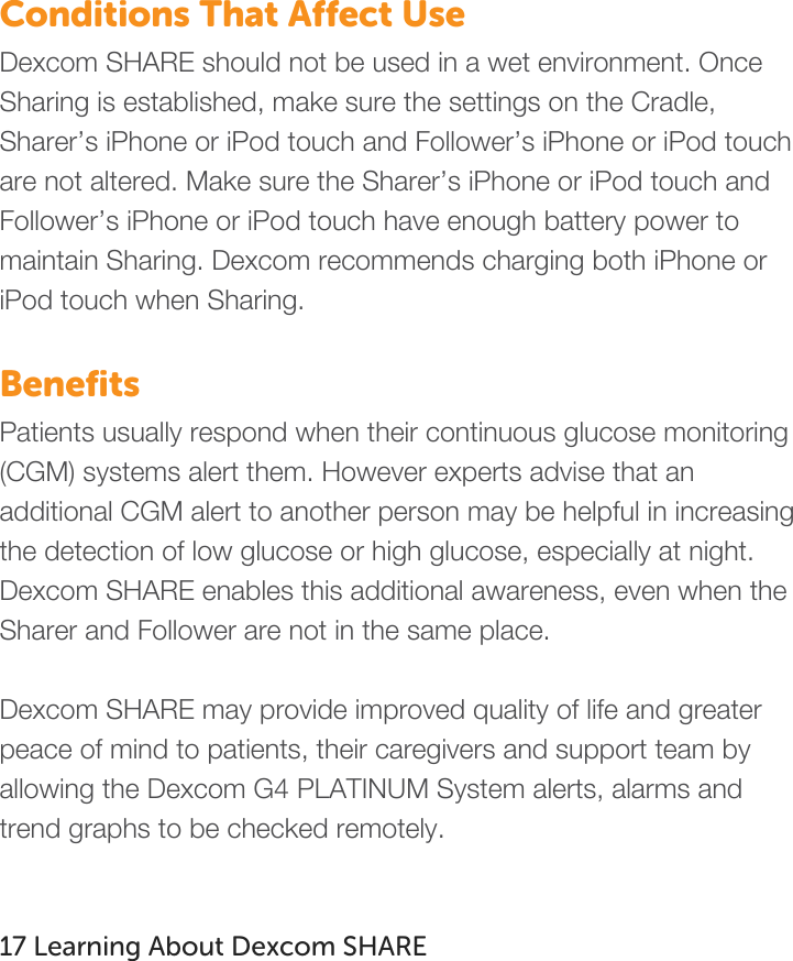   Conditions That Affect Use Dexcom SHARE should not be used in a wet environment. Once Sharing is established, make sure the settings on the Cradle, Sharer’s iPhone or iPod touch and Follower’s iPhone or iPod touch are not altered. Make sure the Sharer’s iPhone or iPod touch and Follower’s iPhone or iPod touch have enough battery power to maintain Sharing. Dexcom recommends charging both iPhone or iPod touch when Sharing.  Benefits Patients usually respond when their continuous glucose monitoring (CGM) systems alert them. However experts advise that an additional CGM alert to another person may be helpful in increasing the detection of low glucose or high glucose, especially at night. Dexcom SHARE enables this additional awareness, even when the Sharer and Follower are not in the same place.   Dexcom SHARE may provide improved quality of life and greater peace of mind to patients, their caregivers and support team by allowing the Dexcom G4 PLATINUM System alerts, alarms and trend graphs to be checked remotely.   17 Learning About Dexcom SHARE   