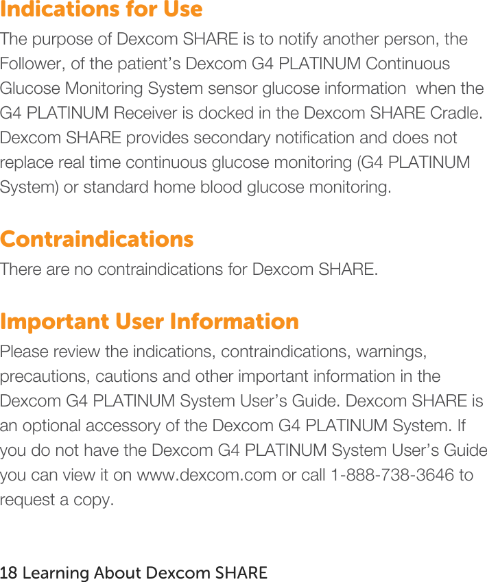   Indications for Use The purpose of Dexcom SHARE is to notify another person, the Follower, of the patient’s Dexcom G4 PLATINUM Continuous Glucose Monitoring System sensor glucose information  when the G4 PLATINUM Receiver is docked in the Dexcom SHARE Cradle. Dexcom SHARE provides secondary notification and does not replace real time continuous glucose monitoring (G4 PLATINUM System) or standard home blood glucose monitoring.  Contraindications There are no contraindications for Dexcom SHARE.  Important User Information Please review the indications, contraindications, warnings, precautions, cautions and other important information in the Dexcom G4 PLATINUM System User’s Guide. Dexcom SHARE is an optional accessory of the Dexcom G4 PLATINUM System. If you do not have the Dexcom G4 PLATINUM System User’s Guide you can view it on www.dexcom.com or call 1-888-738-3646 to request a copy.     18 Learning About Dexcom SHARE   