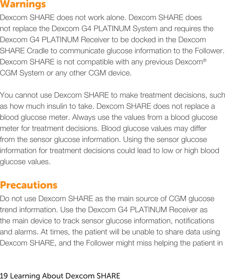   Warnings Dexcom SHARE does not work alone. Dexcom SHARE does not replace the Dexcom G4 PLATINUM System and requires the Dexcom G4 PLATINUM Receiver to be docked in the Dexcom SHARE Cradle to communicate glucose information to the Follower. Dexcom SHARE is not compatible with any previous Dexcom® CGM System or any other CGM device.  You cannot use Dexcom SHARE to make treatment decisions, such as how much insulin to take. Dexcom SHARE does not replace a blood glucose meter. Always use the values from a blood glucose meter for treatment decisions. Blood glucose values may differ from the sensor glucose information. Using the sensor glucose information for treatment decisions could lead to low or high blood glucose values.  Precautions Do not use Dexcom SHARE as the main source of CGM glucose trend information. Use the Dexcom G4 PLATINUM Receiver as the main device to track sensor glucose information, notifications and alarms. At times, the patient will be unable to share data using Dexcom SHARE, and the Follower might miss helping the patient in    19 Learning About Dexcom SHARE    