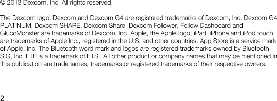                   © 2013 Dexcom, Inc. All rights reserved.  The Dexcom logo, Dexcom and Dexcom G4 are registered trademarks of Dexcom, Inc. Dexcom G4 PLATINUM, Dexcom SHARE, Dexcom Share, Dexcom Follower, Follow Dashboard and GlucoMonster are trademarks of Dexcom, Inc. Apple, the Apple logo, iPad, iPhone and iPod touch are trademarks of Apple Inc., registered in the U.S. and other countries. App Store is a service mark of Apple, Inc. The Bluetooth word mark and logos are registered trademarks owned by Bluetooth SIG, Inc. LTE is a trademark of ETSI. All other product or company names that may be mentioned in this publication are tradenames, trademarks or registered trademarks of their respective owners.   2   
