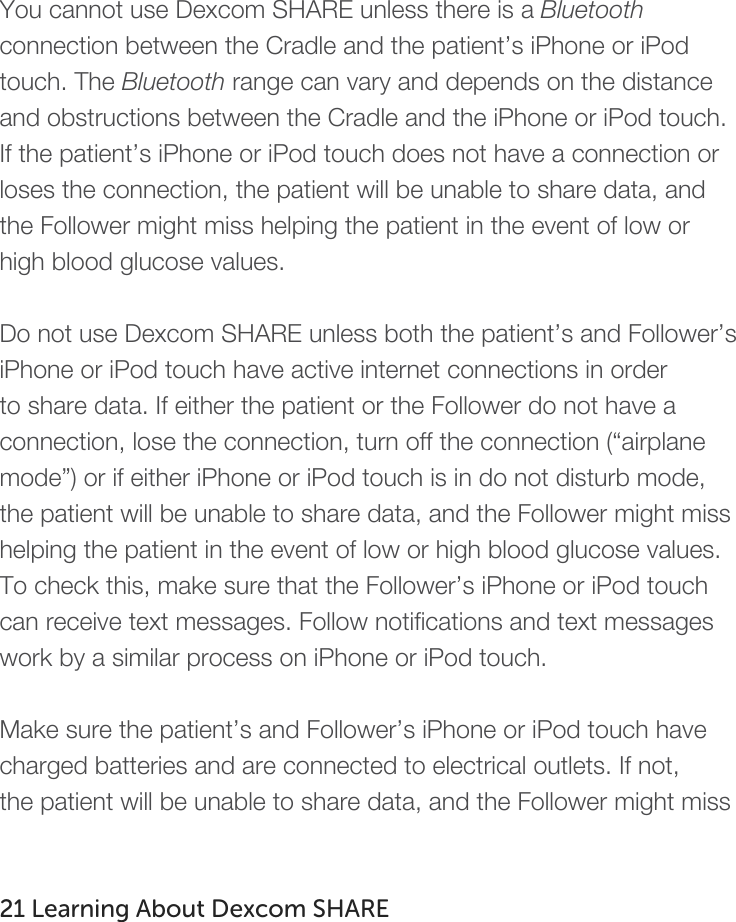   You cannot use Dexcom SHARE unless there is a Bluetooth connection between the Cradle and the patient’s iPhone or iPod touch. The Bluetooth range can vary and depends on the distance and obstructions between the Cradle and the iPhone or iPod touch. If the patient’s iPhone or iPod touch does not have a connection or loses the connection, the patient will be unable to share data, and the Follower might miss helping the patient in the event of low or high blood glucose values.  Do not use Dexcom SHARE unless both the patient’s and Follower’s iPhone or iPod touch have active internet connections in order to share data. If either the patient or the Follower do not have a connection, lose the connection, turn off the connection (“airplane mode”) or if either iPhone or iPod touch is in do not disturb mode, the patient will be unable to share data, and the Follower might miss helping the patient in the event of low or high blood glucose values. To check this, make sure that the Follower’s iPhone or iPod touch can receive text messages. Follow notifications and text messages work by a similar process on iPhone or iPod touch.    Make sure the patient’s and Follower’s iPhone or iPod touch have charged batteries and are connected to electrical outlets. If not, the patient will be unable to share data, and the Follower might miss   21 Learning About Dexcom SHARE   